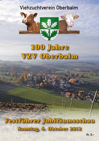 Viehzuchtverein Oberbalm
100 Jahre Viehzuchtverein Oberbalm	
                              Jubiläumsschau 2012




             100 Jahre
           VZV Oberbalm




Festführer Jubiläumsschau
        Samstag, 6. Oktober 2012
                                1            Fr. 5.–
 