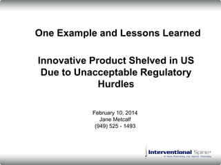 Innovative Product Shelved in US
Due to Unacceptable Regulatory
Hurdles
One Example and Lessons Learned
February 10, 2014
Jane Metcalf
(949) 525 - 1493
 