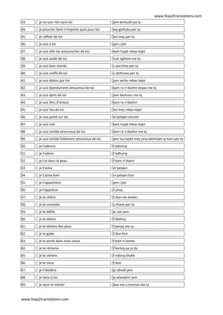 www.foxp2translations.com
www.foxp2translations.com
33. je ne suis rien sans toi jam kerkushi pa ty
34. je pourrais faire n'importe quoi pour toi baj gjithçka per ty
35. je raffole de toi los meç per ty
36. je suis à toi jam i joti
37. je suis allé me amouracher de toi kam hupë mbas tejet
38. je suis avide de toi nuk ngihem me ty
39. je suis bien mordu u perzhita per ty
40. je suis coiffé de toi u dishrova per ty
41. je suis ébloui par toi jam verbu mbas tejet
42. je suis éperdument amoureux de toi kam ra n’dashni keqas me ty
43. je suis épris de toi jam dashunu me ty
44. je suis féru d'amour kam ra n’dashni
45. je suis fou de toi los meç mbas tejet
46. je suis porté sur toi m’pelqen shumë
47. je suis ravi kam hupë mbas tejet
48. je suis tombé amoureux de toi kam ra n’dashni me ty
49. je suis tombé follement amoureux de toi jam tuj luejtë meç prej dashnijet qi kam per ty
50. je t'admire t’admiroj
51. je t'adore t’adhuroj
52. je t'ai dans la peau t’kam n’shpirt
53. je t'aime m’pelqen
54. je t'aime bien m’pelqen fort
55. je t'appartiens jam i joti
56. je t'apprécie t’çmoj
57. je te chéris t’due me amelci
58. je te convoite u thava per ty
59. je te déifie je zoti jem
60. je te désire t’dishroj
61. je te dévore des yeux t’perpij me sy
62. je te gobe t’due fort
63. je te porte dans mon coeur t’kam n’zemer
64. je te réclame t’kerkoj pa ja da
65. je te vénère t’nderoj thellë
66. je te veux t’due
67. je t'idolâtre je idhulli jem
68. je tiens à toi je xhevahiri jem
69. je veux te marier due me u martue me ty
 