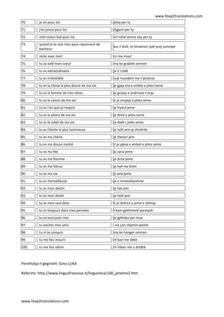 www.foxp2translations.com
www.foxp2translations.com
70. je vis pour toi jetoj per ty
71. j'en pince pour toi digjem per ty
72. mon coeur bat pour toi m’rrahë zemra veç per ty
73. quand je te vois mes yeux rayonnent de
bonheur
kur t’shof, m’shndrisin sytë prej lumnijet
74. reste avec moi! rri me mue!
75. tu as volé mon coeur ma ke grabitë zemren
76. tu es extraordinaire je e rrallë
77. tu es irrésistible nuk mundem me t’qindrue
78. tu es la chose la plus douce de ma vie je gjaja ma e ambla e jetes seme
79. tu es la femme de mes rêves je grueja e andrrave t’mija
80. tu es la raison de ma vie ti je arsyeja e jetes seme
81. tu es l'air que je respire je fryma jeme
82. tu es le phare de ma vie je drita e jetes seme
83. tu es le soleil de ma vie je dielli i jetës seme
84. tu es l'étoile la plus lumineuse je hylli jem qi shndritë
85. tu es ma chérie je thesari jem
86. tu es ma douce moitié ti je pjesa e ambel e jetes seme
87. tu es ma fée je zana jeme
88. tu es ma flamme je drita jeme
89. tu es ma Vénus je hyll me bisht
90. tu es ma vie je jeta jeme
91. tu es merveilleuse je e mrekullueshme
92. tu es mon destin je fati jem
93. tu es mon étoile je hylli jem
94. tu es mon seul désir ti je dishira e jeme e vetmja
95. tu es toujours dans mes pensées t’kam gjithmonë parasysh
96. tu es tout pour moi je gjithçka per mue
97. tu excites mes sens ma çon shpirtin peshë
98. tu m'as conquis ma ke hanger zemren
99. tu me fais mourir m’ban me dekë
100. tu me fais vibrer m’mban me u dridhë
Pershtatja n’gegnisht: Gino LUKA
Referimi: http://www.linguafrancese.it/linguistica/100_jetaime2.htm
 