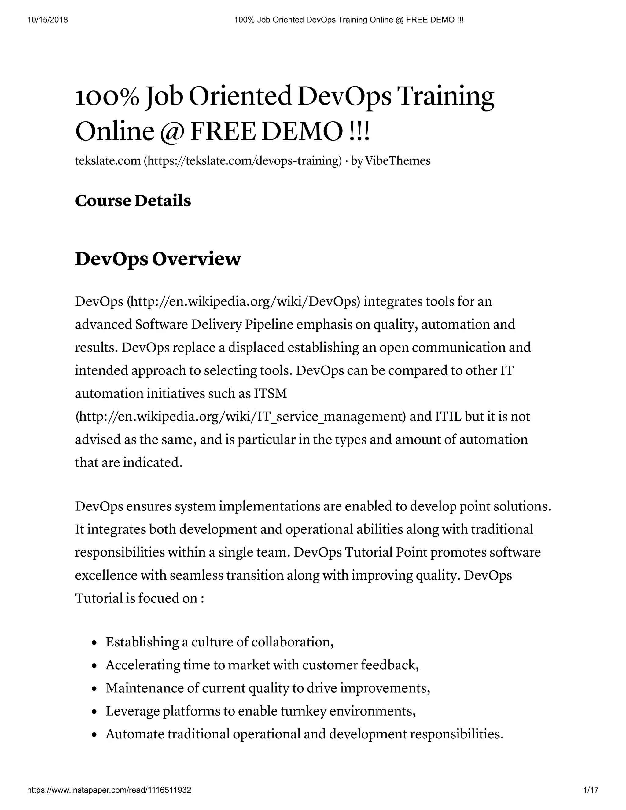 10/15/2018 100% Job Oriented DevOps Training Online @ FREE DEMO !!!
https://www.instapaper.com/read/1116511932 1/17
100% Job Oriented DevOps Training
Online @ FREE DEMO !!!
tekslate.com (https://tekslate.com/devops-training) · by VibeThemes
Course Details
DevOps Overview
DevOps (http://en.wikipedia.org/wiki/DevOps) integrates tools for an
advanced Software Delivery Pipeline emphasis on quality, automation and
results. DevOps replace a displaced establishing an open communication and
intended approach to selecting tools. DevOps can be compared to other IT
automation initiatives such as ITSM
(http://en.wikipedia.org/wiki/IT_service_management) and ITIL but it is not
advised as the same, and is particular in the types and amount of automation
that are indicated.
DevOps ensures system implementations are enabled to develop point solutions.
It integrates both development and operational abilities along with traditional
responsibilities within a single team. DevOps Tutorial Point promotes software
excellence with seamless transition along with improving quality. DevOps
Tutorial is focued on :
Establishing a culture of collaboration,
Accelerating time to market with customer feedback,
Maintenance of current quality to drive improvements,
Leverage platforms to enable turnkey environments,
Automate traditional operational and development responsibilities.
 