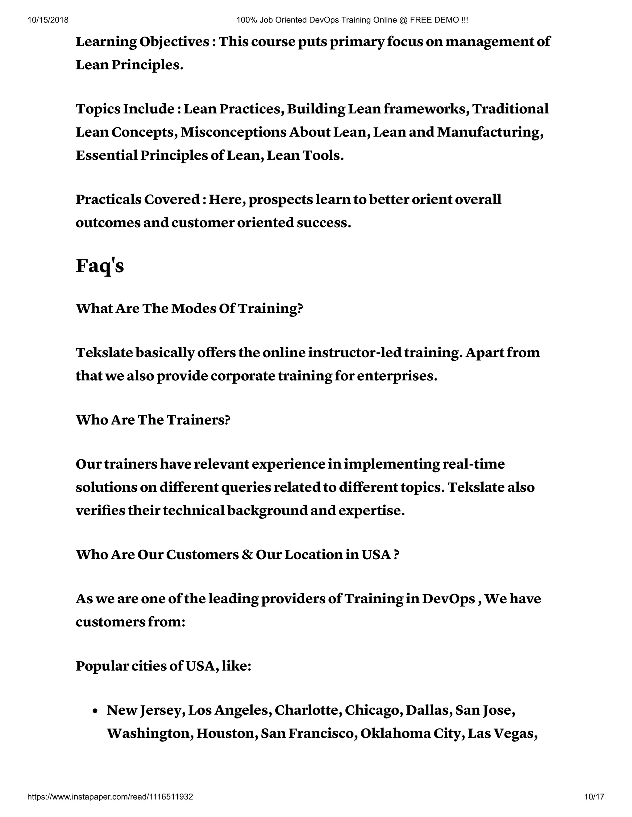 10/15/2018 100% Job Oriented DevOps Training Online @ FREE DEMO !!!
https://www.instapaper.com/read/1116511932 10/17
Learning Objectives : This course puts primary focus on management of
Lean Principles.
Topics Include : Lean Practices, Building Lean frameworks, Traditional
Lean Concepts, Misconceptions About Lean, Lean and Manufacturing,
Essential Principles of Lean, Lean Tools.
Practicals Covered : Here, prospects learn to better orient overall
outcomes and customer oriented success.
Faq's
What Are The Modes Of Training?
Tekslate basically oﬀers the online instructor-led training. Apart from
that we also provide corporate training for enterprises.
Who Are The Trainers?
Our trainers have relevant experience in implementing real-time
solutions on diﬀerent queries related to diﬀerent topics. Tekslate also
veriﬁes their technical background and expertise.
Who Are Our Customers & Our Location in USA ?
As we are one of the leading providers of Training in DevOps , We have
customers from:
Popular cities of USA, like:
New Jersey, Los Angeles, Charlotte, Chicago, Dallas, San Jose,
Washington, Houston, San Francisco, Oklahoma City, Las Vegas,
 