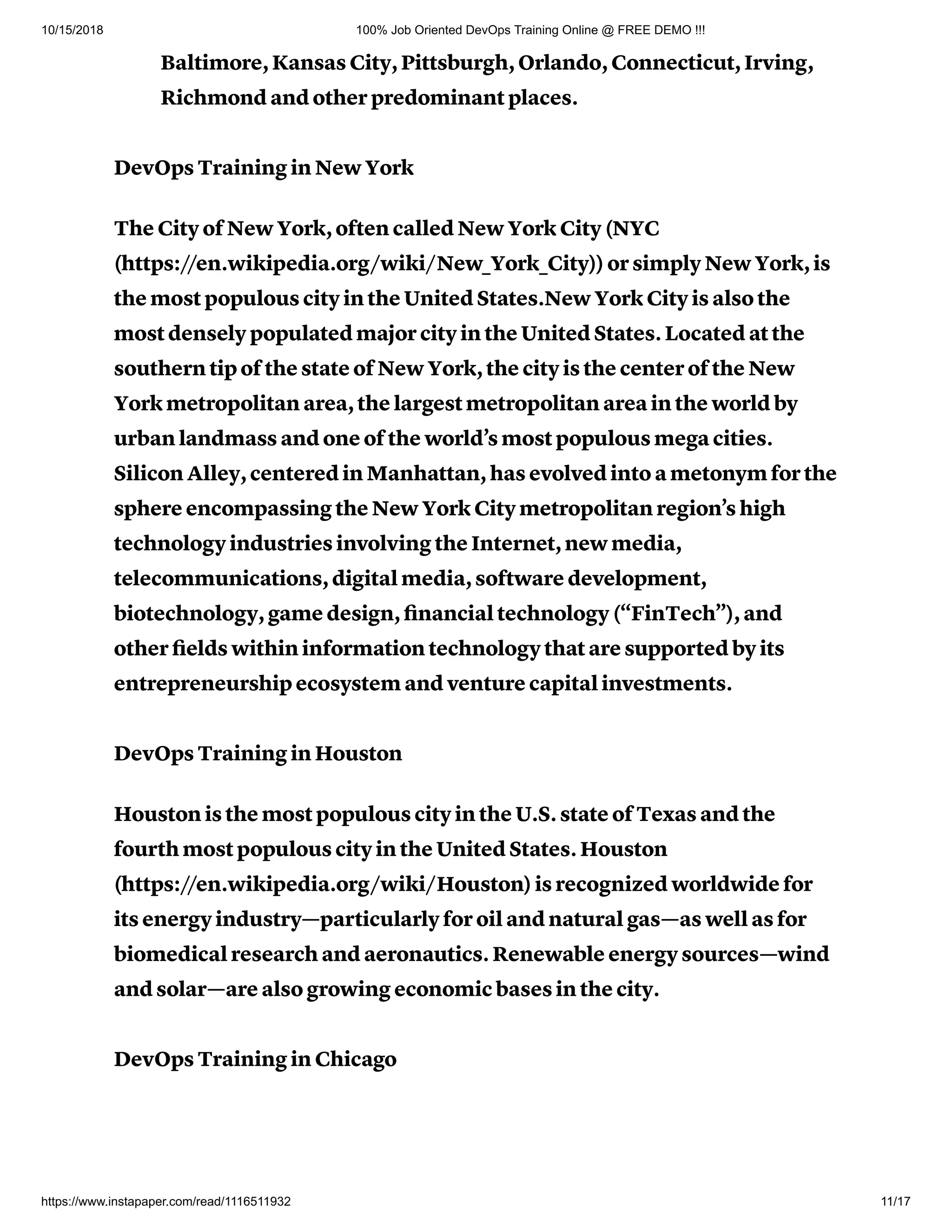 10/15/2018 100% Job Oriented DevOps Training Online @ FREE DEMO !!!
https://www.instapaper.com/read/1116511932 11/17
Baltimore, Kansas City, Pittsburgh, Orlando, Connecticut, Irving,
Richmond and other predominant places.
DevOps Training in New York
The City of New York, often called New York City (NYC
(https://en.wikipedia.org/wiki/New_York_City)) or simply New York, is
the most populous city in the United States.New York City is also the
most densely populated major city in the United States. Located at the
southern tip of the state of New York, the city is the center of the New
York metropolitan area, the largest metropolitan area in the world by
urban landmass and one of the world’s most populous mega cities.
Silicon Alley, centered in Manhattan, has evolved into a metonym for the
sphere encompassing the New York City metropolitan region’s high
technology industries involving the Internet, new media,
telecommunications, digital media, software development,
biotechnology, game design, ﬁnancial technology (“FinTech”), and
other ﬁelds within information technology that are supported by its
entrepreneurship ecosystem and venture capital investments.
DevOps Training in Houston
Houston is the most populous city in the U.S. state of Texas and the
fourth most populous city in the United States. Houston
(https://en.wikipedia.org/wiki/Houston) is recognized worldwide for
its energy industry—particularly for oil and natural gas—as well as for
biomedical research and aeronautics. Renewable energy sources—wind
and solar—are also growing economic bases in the city.
DevOps Training in Chicago
 