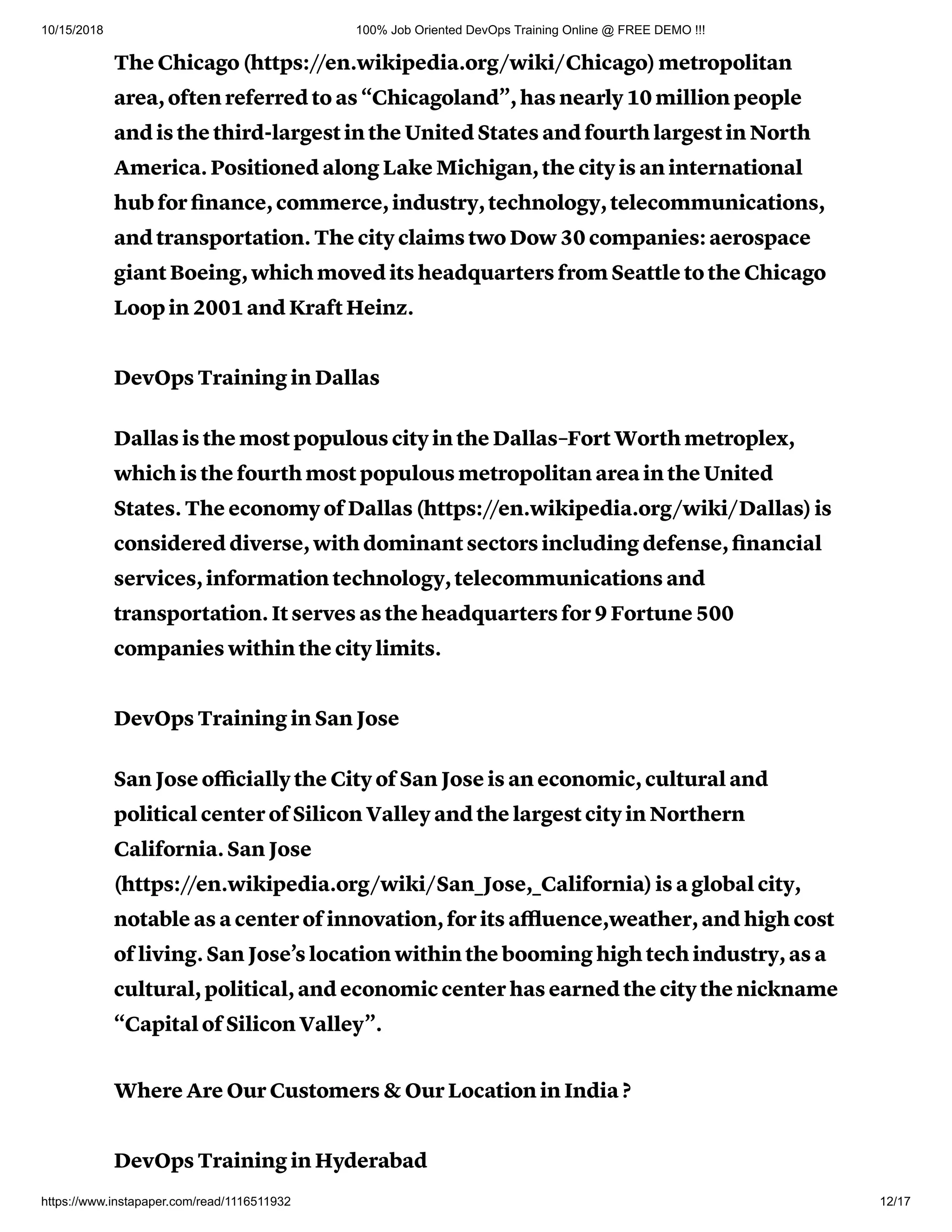 10/15/2018 100% Job Oriented DevOps Training Online @ FREE DEMO !!!
https://www.instapaper.com/read/1116511932 12/17
The Chicago (https://en.wikipedia.org/wiki/Chicago) metropolitan
area, often referred to as “Chicagoland”, has nearly 10 million people
and is the third-largest in the United States and fourth largest in North
America. Positioned along Lake Michigan, the city is an international
hub for ﬁnance, commerce, industry, technology, telecommunications,
and transportation. The city claims two Dow 30 companies: aerospace
giant Boeing, which moved its headquarters from Seattle to the Chicago
Loop in 2001 and Kraft Heinz.
DevOps Training in Dallas
Dallas is the most populous city in the Dallas–Fort Worth metroplex,
which is the fourth most populous metropolitan area in the United
States. The economy of Dallas (https://en.wikipedia.org/wiki/Dallas) is
considered diverse, with dominant sectors including defense, ﬁnancial
services, information technology, telecommunications and
transportation. It serves as the headquarters for 9 Fortune 500
companies within the city limits.
DevOps Training in San Jose
San Jose oﬃcially the City of San Jose is an economic, cultural and
political center of Silicon Valley and the largest city in Northern
California. San Jose
(https://en.wikipedia.org/wiki/San_Jose,_California) is a global city,
notable as a center of innovation, for its aﬄuence,weather, and high cost
of living. San Jose’s location within the booming high tech industry, as a
cultural, political, and economic center has earned the city the nickname
“Capital of Silicon Valley”.
Where Are Our Customers & Our Location in India ?
DevOps Training in Hyderabad
 