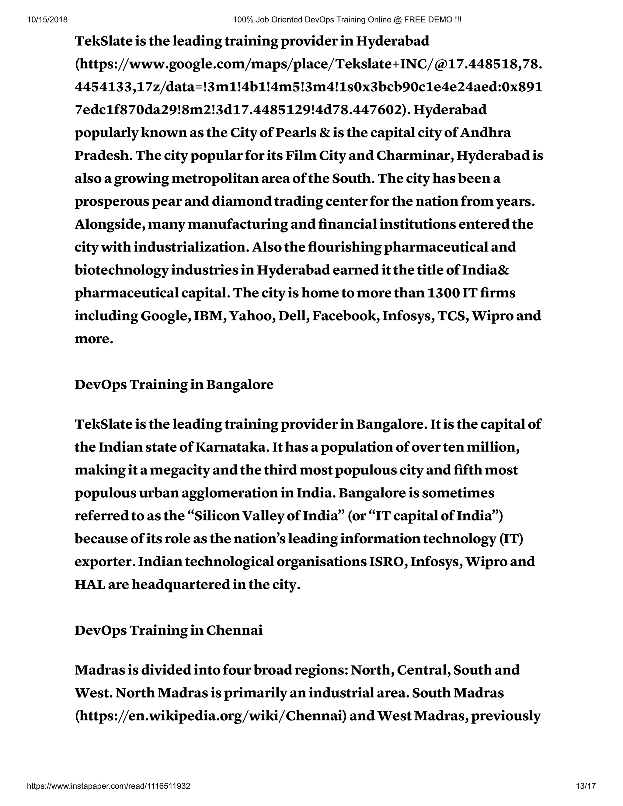 10/15/2018 100% Job Oriented DevOps Training Online @ FREE DEMO !!!
https://www.instapaper.com/read/1116511932 13/17
TekSlate is the leading training provider in Hyderabad
(https://www.google.com/maps/place/Tekslate+INC/@17.448518,78.
4454133,17z/data=!3m1!4b1!4m5!3m4!1s0x3bcb90c1e4e24aed:0x891
7edc1f870da29!8m2!3d17.4485129!4d78.447602). Hyderabad
popularly known as the City of Pearls & is the capital city of Andhra
Pradesh. The city popular for its Film City and Charminar, Hyderabad is
also a growing metropolitan area of the South. The city has been a
prosperous pear and diamond trading center for the nation from years.
Alongside, many manufacturing and ﬁnancial institutions entered the
city with industrialization. Also the ﬂourishing pharmaceutical and
biotechnology industries in Hyderabad earned it the title of India&
pharmaceutical capital. The city is home to more than 1300 IT ﬁrms
including Google, IBM, Yahoo, Dell, Facebook, Infosys, TCS, Wipro and
more.
DevOps Training in Bangalore
TekSlate is the leading training provider in Bangalore. It is the capital of
the Indian state of Karnataka. It has a population of over ten million,
making it a megacity and the third most populous city and ﬁfth most
populous urban agglomeration in India. Bangalore is sometimes
referred to as the “Silicon Valley of India” (or “IT capital of India”)
because of its role as the nation’s leading information technology (IT)
exporter. Indian technological organisations ISRO, Infosys, Wipro and
HAL are headquartered in the city.
DevOps Training in Chennai
Madras is divided into four broad regions: North, Central, South and
West. North Madras is primarily an industrial area. South Madras
(https://en.wikipedia.org/wiki/Chennai) and West Madras, previously
 