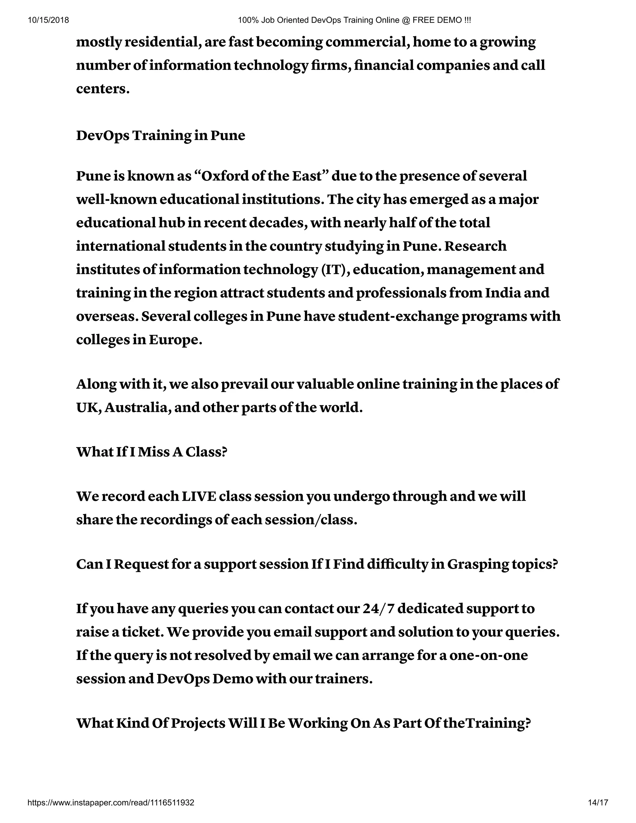10/15/2018 100% Job Oriented DevOps Training Online @ FREE DEMO !!!
https://www.instapaper.com/read/1116511932 14/17
mostly residential, are fast becoming commercial, home to a growing
number of information technology ﬁrms, ﬁnancial companies and call
centers.
DevOps Training in Pune
Pune is known as “Oxford of the East” due to the presence of several
well-known educational institutions. The city has emerged as a major
educational hub in recent decades, with nearly half of the total
international students in the country studying in Pune. Research
institutes of information technology (IT), education, management and
training in the region attract students and professionals from India and
overseas. Several colleges in Pune have student-exchange programs with
colleges in Europe.
Along with it, we also prevail our valuable online training in the places of
UK, Australia, and other parts of the world.
What If I Miss A Class?
We record each LIVE class session you undergo through and we will
share the recordings of each session/class.
Can I Request for a support session If I Find diﬃculty in Grasping topics?
If you have any queries you can contact our 24/7 dedicated support to
raise a ticket. We provide you email support and solution to your queries.
If the query is not resolved by email we can arrange for a one-on-one
session and DevOps Demo with our trainers.
What Kind Of Projects Will I Be Working On As Part Of theTraining?
 