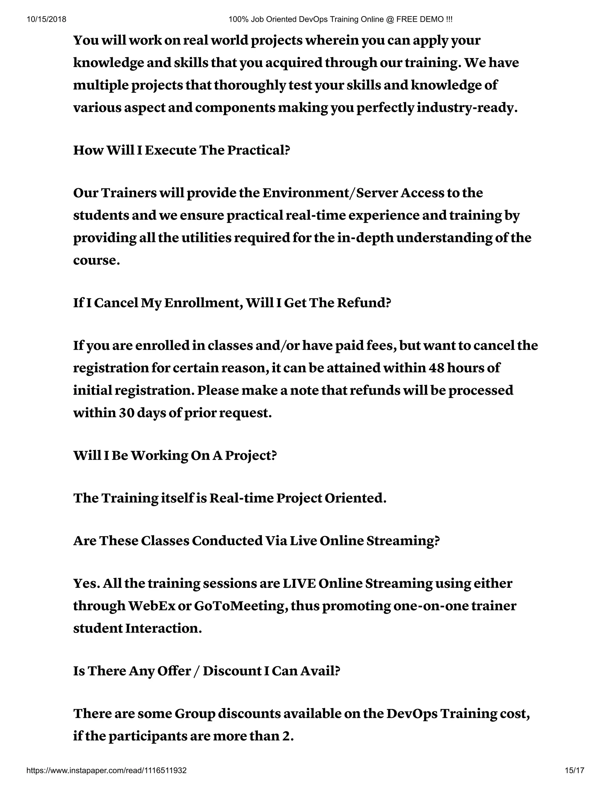 10/15/2018 100% Job Oriented DevOps Training Online @ FREE DEMO !!!
https://www.instapaper.com/read/1116511932 15/17
You will work on real world projects wherein you can apply your
knowledge and skills that you acquired through our training. We have
multiple projects that thoroughly test your skills and knowledge of
various aspect and components making you perfectly industry-ready.
How Will I Execute The Practical?
Our Trainers will provide the Environment/Server Access to the
students and we ensure practical real-time experience and training by
providing all the utilities required for the in-depth understanding of the
course.
If I Cancel My Enrollment, Will I Get The Refund?
If you are enrolled in classes and/or have paid fees, but want to cancel the
registration for certain reason, it can be attained within 48 hours of
initial registration. Please make a note that refunds will be processed
within 30 days of prior request.
Will I Be Working On A Project?
The Training itself is Real-time Project Oriented.
Are These Classes Conducted Via Live Online Streaming?
Yes. All the training sessions are LIVE Online Streaming using either
through WebEx or GoToMeeting, thus promoting one-on-one trainer
student Interaction.
Is There Any Oﬀer / Discount I Can Avail?
There are some Group discounts available on the DevOps Training cost,
if the participants are more than 2.
 