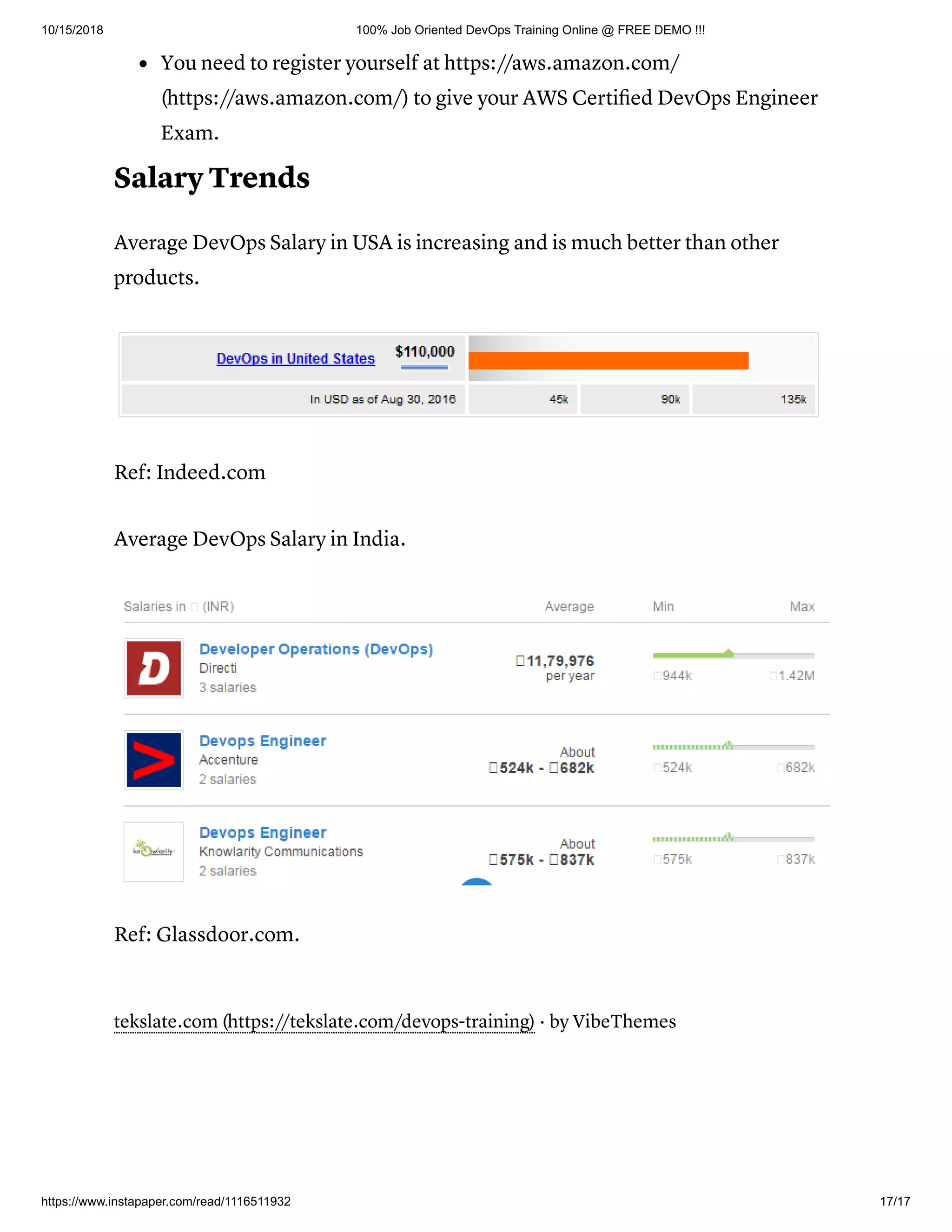 10/15/2018 100% Job Oriented DevOps Training Online @ FREE DEMO !!!
https://www.instapaper.com/read/1116511932 17/17
You need to register yourself at https://aws.amazon.com/
(https://aws.amazon.com/) to give your AWS Certiﬁed DevOps Engineer
Exam.
Salary Trends
Average DevOps Salary in USA is increasing and is much better than other
products.
Ref: Indeed.com
Average DevOps Salary in India.
Ref: Glassdoor.com.
tekslate.com (https://tekslate.com/devops-training) · by VibeThemes
 
