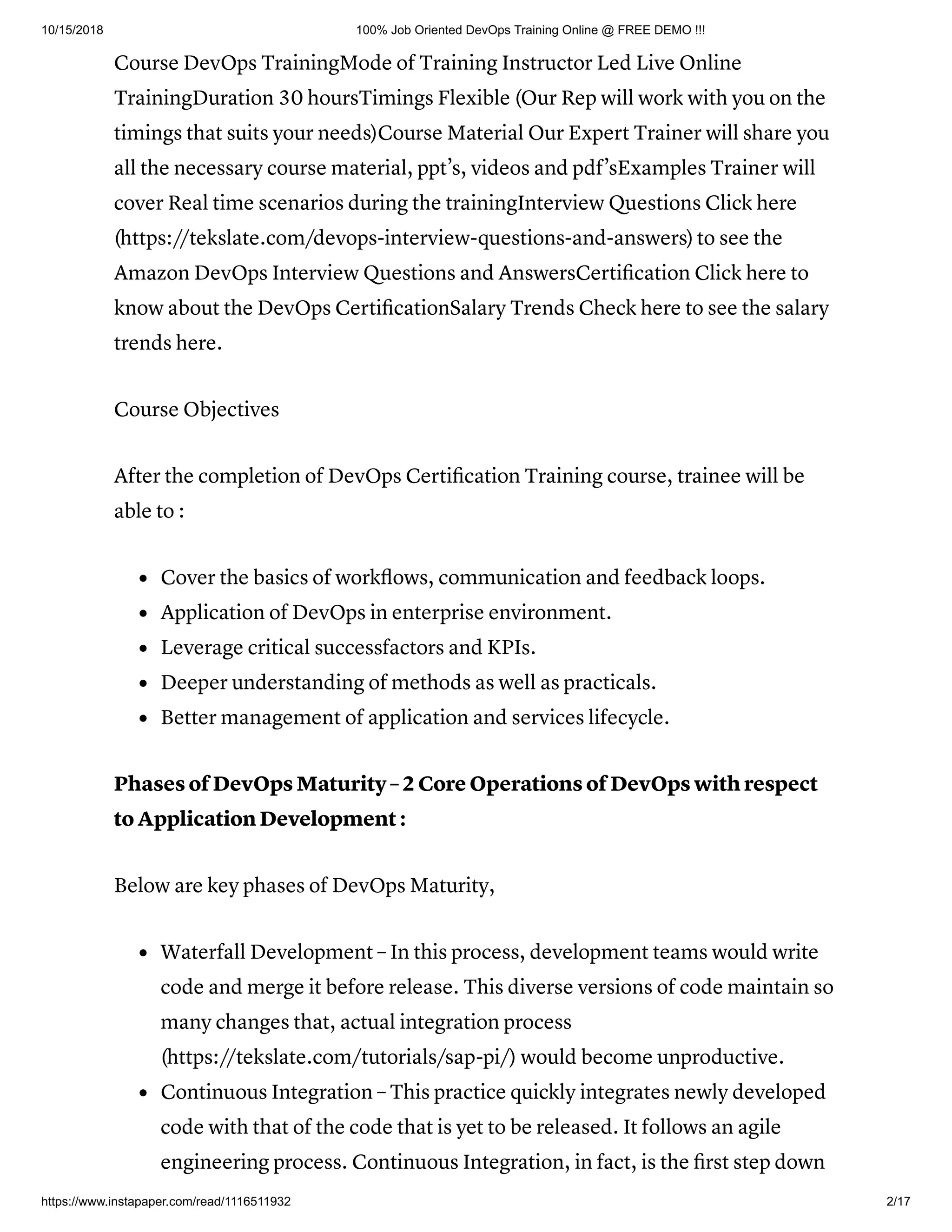 10/15/2018 100% Job Oriented DevOps Training Online @ FREE DEMO !!!
https://www.instapaper.com/read/1116511932 2/17
Course DevOps TrainingMode of Training Instructor Led Live Online
TrainingDuration 30 hoursTimings Flexible (Our Rep will work with you on the
timings that suits your needs)Course Material Our Expert Trainer will share you
all the necessary course material, ppt’s, videos and pdf’sExamples Trainer will
cover Real time scenarios during the trainingInterview Questions Click here
(https://tekslate.com/devops-interview-questions-and-answers) to see the
Amazon DevOps Interview Questions and AnswersCertiﬁcation Click here to
know about the DevOps CertiﬁcationSalary Trends Check here to see the salary
trends here.
Course Objectives
After the completion of DevOps Certiﬁcation Training course, trainee will be
able to :
Cover the basics of workﬂows, communication and feedback loops.
Application of DevOps in enterprise environment.
Leverage critical successfactors and KPIs.
Deeper understanding of methods as well as practicals.
Better management of application and services lifecycle.
Phases of DevOps Maturity – 2 Core Operations of DevOps with respect
to Application Development :
Below are key phases of DevOps Maturity,
Waterfall Development – In this process, development teams would write
code and merge it before release. This diverse versions of code maintain so
many changes that, actual integration process
(https://tekslate.com/tutorials/sap-pi/) would become unproductive.
Continuous Integration – This practice quickly integrates newly developed
code with that of the code that is yet to be released. It follows an agile
engineering process. Continuous Integration, in fact, is the ﬁrst step down
 
