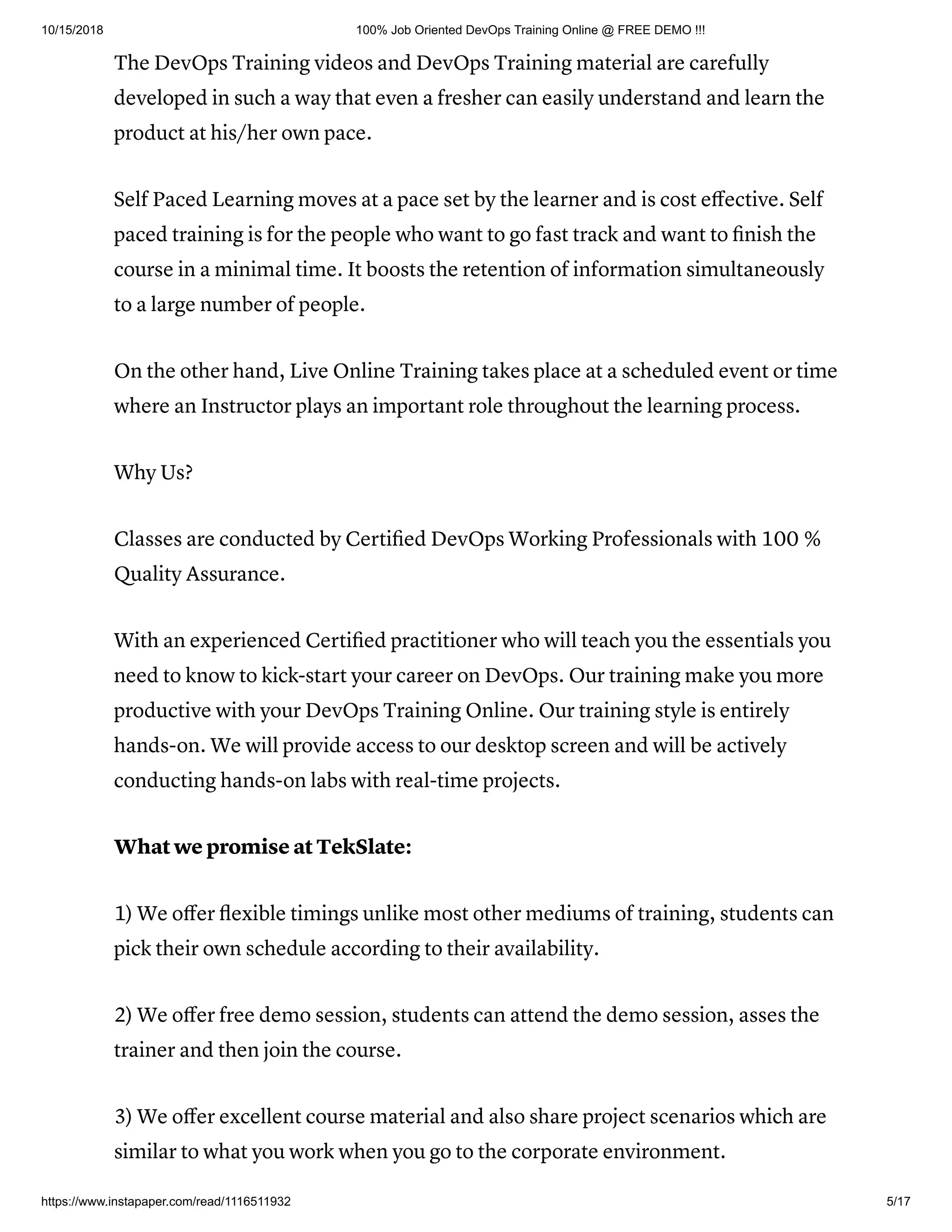 10/15/2018 100% Job Oriented DevOps Training Online @ FREE DEMO !!!
https://www.instapaper.com/read/1116511932 5/17
The DevOps Training videos and DevOps Training material are carefully
developed in such a way that even a fresher can easily understand and learn the
product at his/her own pace.
Self Paced Learning moves at a pace set by the learner and is cost eﬀective. Self
paced training is for the people who want to go fast track and want to ﬁnish the
course in a minimal time. It boosts the retention of information simultaneously
to a large number of people.
On the other hand, Live Online Training takes place at a scheduled event or time
where an Instructor plays an important role throughout the learning process.
Why Us?
Classes are conducted by Certiﬁed DevOps Working Professionals with 100 %
Quality Assurance.
With an experienced Certiﬁed practitioner who will teach you the essentials you
need to know to kick-start your career on DevOps. Our training make you more
productive with your DevOps Training Online. Our training style is entirely
hands-on. We will provide access to our desktop screen and will be actively
conducting hands-on labs with real-time projects.
What we promise at TekSlate:
1) We oﬀer ﬂexible timings unlike most other mediums of training, students can
pick their own schedule according to their availability.
2) We oﬀer free demo session, students can attend the demo session, asses the
trainer and then join the course.
3) We oﬀer excellent course material and also share project scenarios which are
similar to what you work when you go to the corporate environment.
 