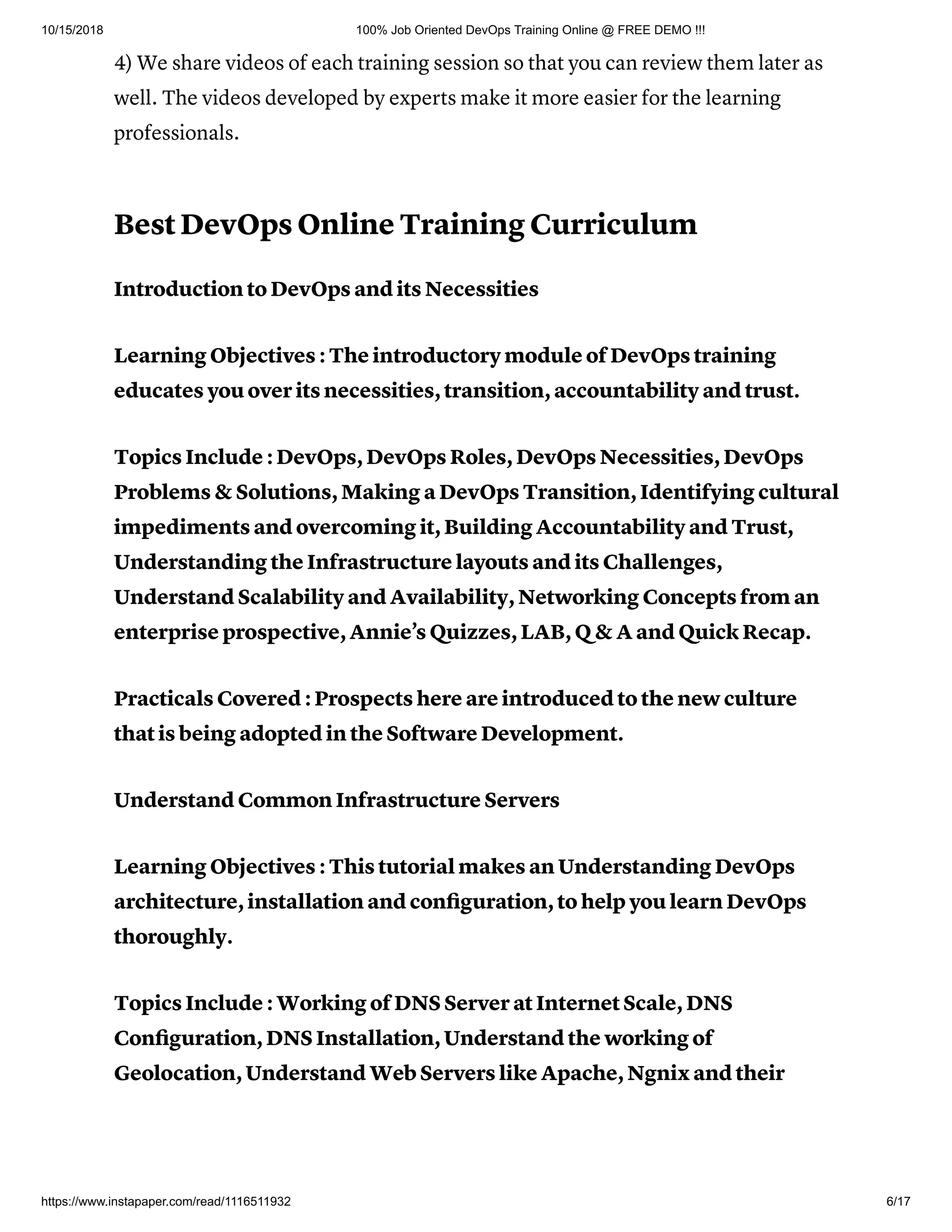 10/15/2018 100% Job Oriented DevOps Training Online @ FREE DEMO !!!
https://www.instapaper.com/read/1116511932 6/17
4) We share videos of each training session so that you can review them later as
well. The videos developed by experts make it more easier for the learning
professionals.
Best DevOps Online Training Curriculum
Introduction to DevOps and its Necessities
Learning Objectives : The introductory module of DevOps training
educates you over its necessities, transition, accountability and trust.
Topics Include : DevOps, DevOps Roles, DevOps Necessities, DevOps
Problems & Solutions, Making a DevOps Transition, Identifying cultural
impediments and overcoming it, Building Accountability and Trust,
Understanding the Infrastructure layouts and its Challenges,
Understand Scalability and Availability, Networking Concepts from an
enterprise prospective, Annie’s Quizzes, LAB, Q & A and Quick Recap.
Practicals Covered : Prospects here are introduced to the new culture
that is being adopted in the Software Development.
Understand Common Infrastructure Servers
Learning Objectives : This tutorial makes an Understanding DevOps
architecture, installation and conﬁguration, to help you learn DevOps
thoroughly.
Topics Include : Working of DNS Server at Internet Scale, DNS
Conﬁguration, DNS Installation, Understand the working of
Geolocation, Understand Web Servers like Apache, Ngnix and their
 