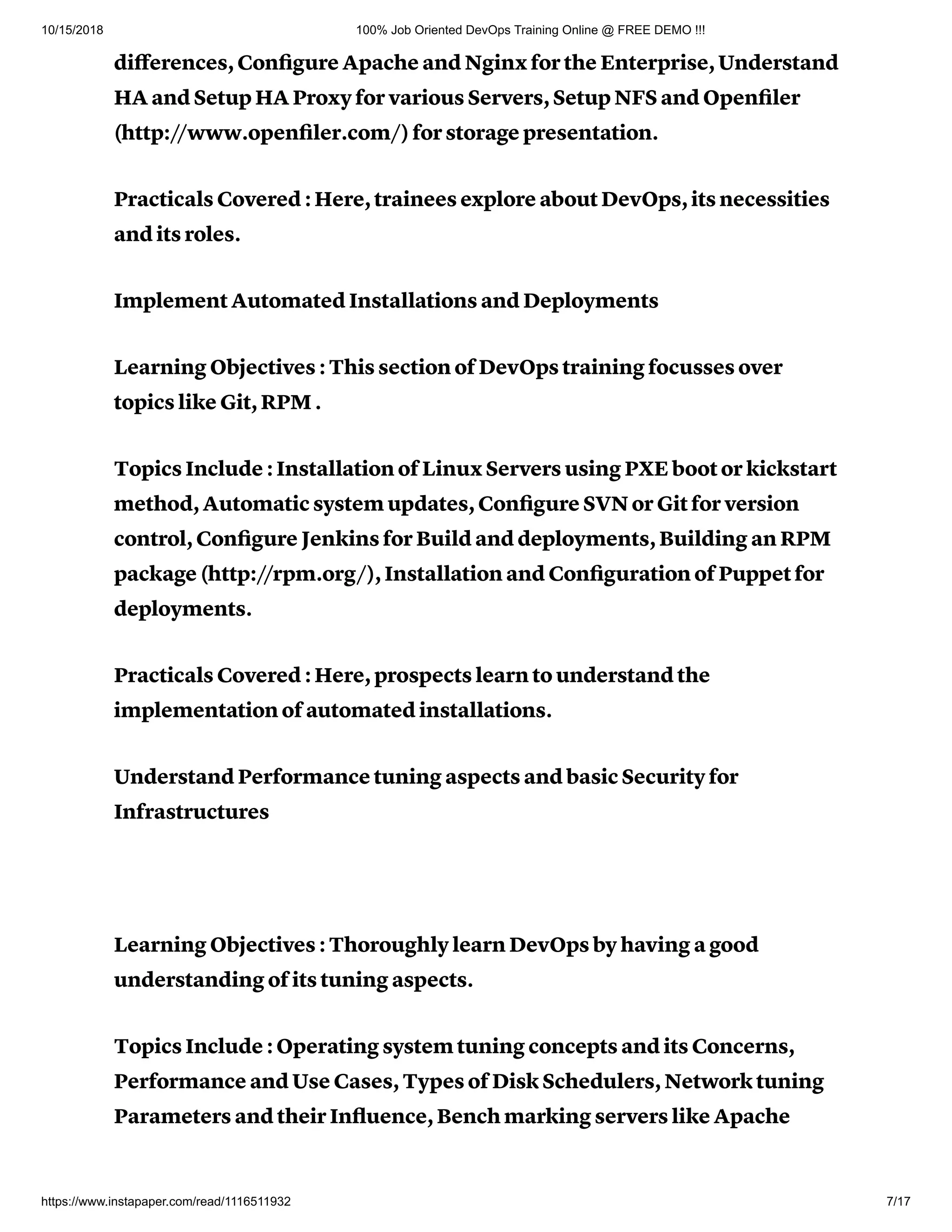 10/15/2018 100% Job Oriented DevOps Training Online @ FREE DEMO !!!
https://www.instapaper.com/read/1116511932 7/17
diﬀerences, Conﬁgure Apache and Nginx for the Enterprise, Understand
HA and Setup HA Proxy for various Servers, Setup NFS and Openﬁler
(http://www.openﬁler.com/) for storage presentation.
Practicals Covered : Here, trainees explore about DevOps, its necessities
and its roles.
Implement Automated Installations and Deployments
Learning Objectives : This section of DevOps training focusses over
topics like Git, RPM .
Topics Include : Installation of Linux Servers using PXE boot or kickstart
method, Automatic system updates, Conﬁgure SVN or Git for version
control, Conﬁgure Jenkins for Build and deployments, Building an RPM
package (http://rpm.org/), Installation and Conﬁguration of Puppet for
deployments.
Practicals Covered : Here, prospects learn to understand the
implementation of automated installations.
Understand Performance tuning aspects and basic Security for
Infrastructures
Learning Objectives : Thoroughly learn DevOps by having a good
understanding of its tuning aspects.
Topics Include : Operating system tuning concepts and its Concerns,
Performance and Use Cases, Types of Disk Schedulers, Network tuning
Parameters and their Inﬂuence, Bench marking servers like Apache
 