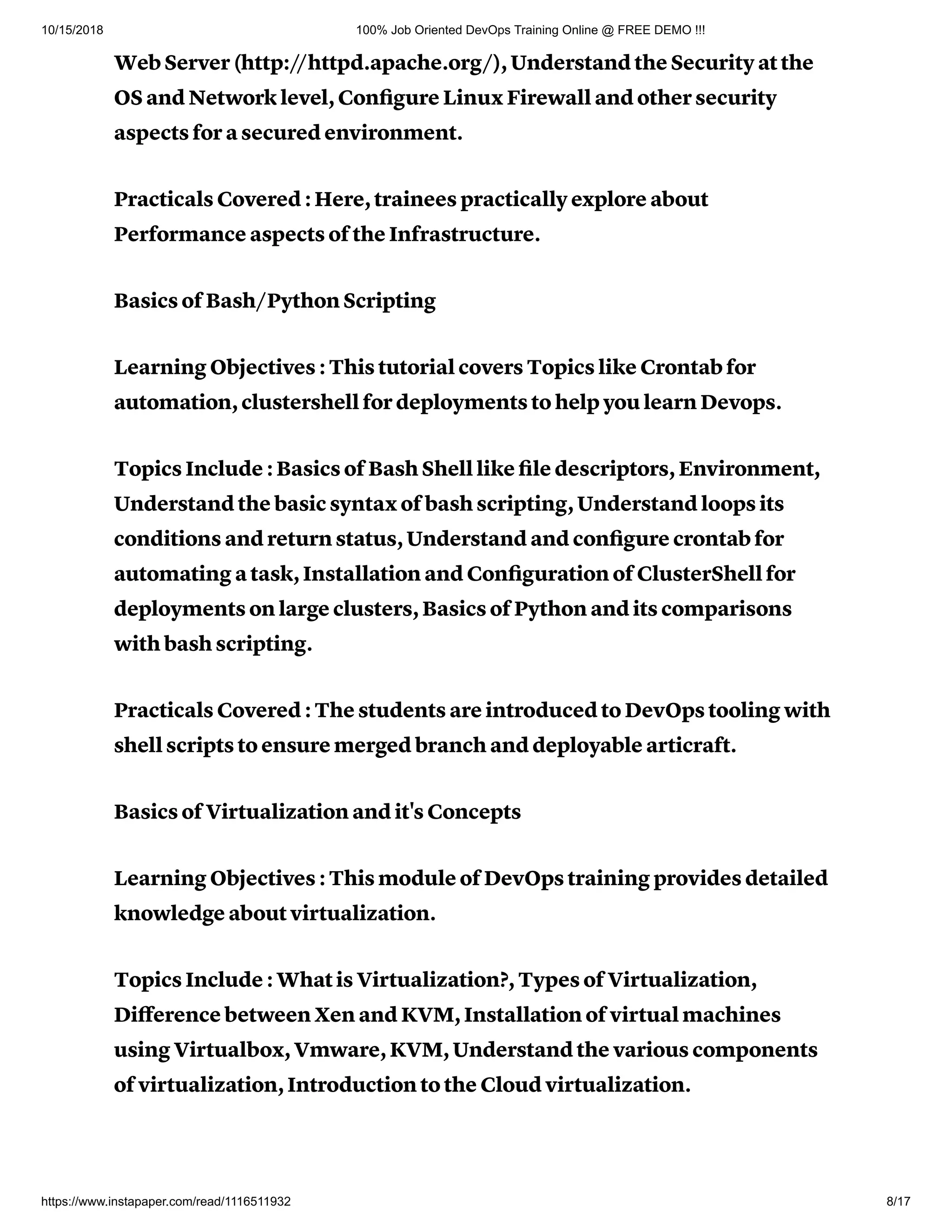 10/15/2018 100% Job Oriented DevOps Training Online @ FREE DEMO !!!
https://www.instapaper.com/read/1116511932 8/17
Web Server (http://httpd.apache.org/), Understand the Security at the
OS and Network level, Conﬁgure Linux Firewall and other security
aspects for a secured environment.
Practicals Covered : Here, trainees practically explore about
Performance aspects of the Infrastructure.
Basics of Bash/Python Scripting
Learning Objectives : This tutorial covers Topics like Crontab for
automation, clustershell for deployments to help you learn Devops.
Topics Include : Basics of Bash Shell like ﬁle descriptors, Environment,
Understand the basic syntax of bash scripting, Understand loops its
conditions and return status, Understand and conﬁgure crontab for
automating a task, Installation and Conﬁguration of ClusterShell for
deployments on large clusters, Basics of Python and its comparisons
with bash scripting.
Practicals Covered : The students are introduced to DevOps tooling with
shell scripts to ensure merged branch and deployable articraft.
Basics of Virtualization and it's Concepts
Learning Objectives : This module of DevOps training provides detailed
knowledge about virtualization.
Topics Include : What is Virtualization?, Types of Virtualization,
Diﬀerence between Xen and KVM, Installation of virtual machines
using Virtualbox, Vmware, KVM, Understand the various components
of virtualization, Introduction to the Cloud virtualization.
 
