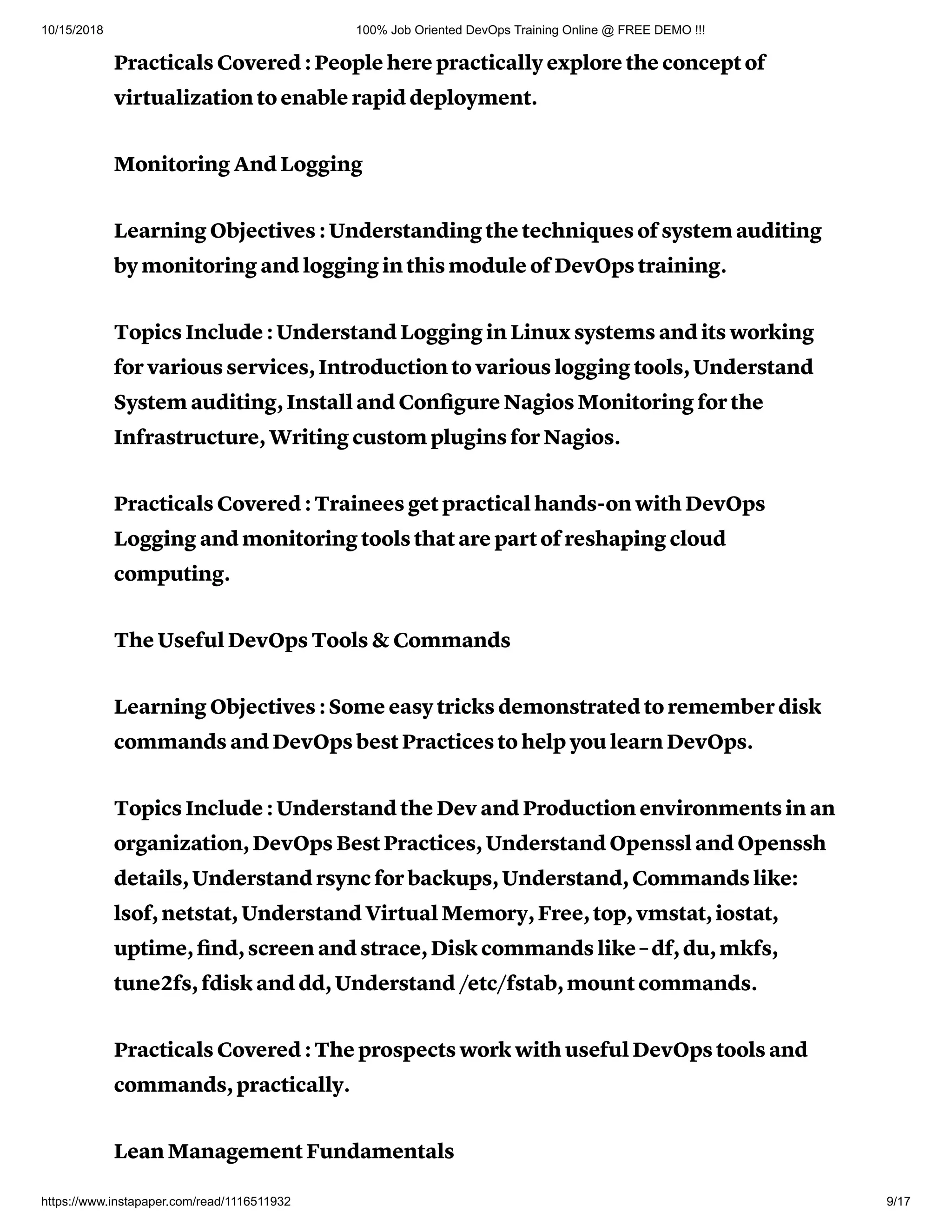 10/15/2018 100% Job Oriented DevOps Training Online @ FREE DEMO !!!
https://www.instapaper.com/read/1116511932 9/17
Practicals Covered : People here practically explore the concept of
virtualization to enable rapid deployment.
Monitoring And Logging
Learning Objectives : Understanding the techniques of system auditing
by monitoring and logging in this module of DevOps training.
Topics Include : Understand Logging in Linux systems and its working
for various services, Introduction to various logging tools, Understand
System auditing, Install and Conﬁgure Nagios Monitoring for the
Infrastructure, Writing custom plugins for Nagios.
Practicals Covered : Trainees get practical hands-on with DevOps
Logging and monitoring tools that are part of reshaping cloud
computing.
The Useful DevOps Tools & Commands
Learning Objectives : Some easy tricks demonstrated to remember disk
commands and DevOps best Practices to help you learn DevOps.
Topics Include : Understand the Dev and Production environments in an
organization, DevOps Best Practices, Understand Openssl and Openssh
details, Understand rsync for backups, Understand, Commands like:
lsof, netstat, Understand Virtual Memory, Free, top, vmstat, iostat,
uptime, ﬁnd, screen and strace, Disk commands like – df, du, mkfs,
tune2fs, fdisk and dd, Understand /etc/fstab, mount commands.
Practicals Covered : The prospects work with useful DevOps tools and
commands, practically.
Lean Management Fundamentals
 