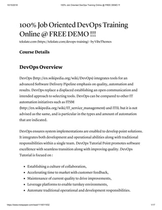 10/15/2018 100% Job Oriented DevOps Training Online @ FREE DEMO !!!
https://www.instapaper.com/read/1116511932 1/17
100% Job Oriented DevOps Training
Online @ FREE DEMO !!!
tekslate.com (https://tekslate.com/devops-training) · by VibeThemes
Course Details
DevOps Overview
DevOps (http://en.wikipedia.org/wiki/DevOps) integrates tools for an
advanced Software Delivery Pipeline emphasis on quality, automation and
results. DevOps replace a displaced establishing an open communication and
intended approach to selecting tools. DevOps can be compared to other IT
automation initiatives such as ITSM
(http://en.wikipedia.org/wiki/IT_service_management) and ITIL but it is not
advised as the same, and is particular in the types and amount of automation
that are indicated.
DevOps ensures system implementations are enabled to develop point solutions.
It integrates both development and operational abilities along with traditional
responsibilities within a single team. DevOps Tutorial Point promotes software
excellence with seamless transition along with improving quality. DevOps
Tutorial is focued on :
Establishing a culture of collaboration,
Accelerating time to market with customer feedback,
Maintenance of current quality to drive improvements,
Leverage platforms to enable turnkey environments,
Automate traditional operational and development responsibilities.
 