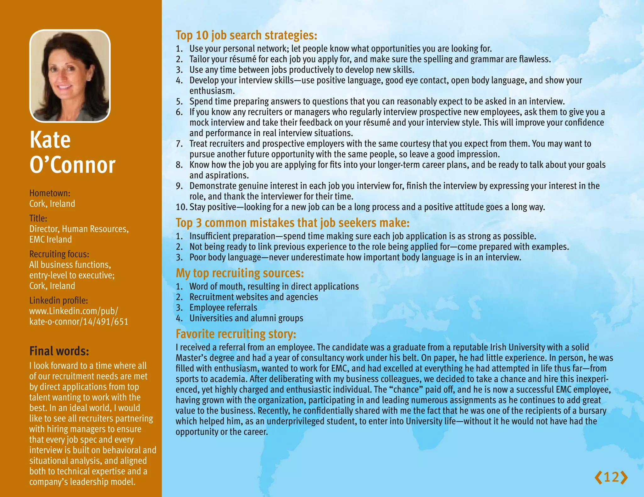 Top10jobsearchstrategies:
                                        1.  Use your personal network; let people know what opportunities you are looking for.
                                        2.  Tailor your résumé for each job you apply for, and make sure the spelling and grammar are flawless.
                                        3.  Use any time between jobs productively to develop new skills.
                                        4.  Develop your interview skills—use positive language, good eye contact, open body language, and show your
                                            enthusiasm.
                                        5. Spend time preparing answers to questions that you can reasonably expect to be asked in an interview.
                                        6. If you know any recruiters or managers who regularly interview prospective new employees, ask them to give you a
                                            mock interview and take their feedback on your résumé and your interview style. This will improve your confidence

Kate                                       and performance in real interview situations.
                                        7. Treat recruiters and prospective employers with the same courtesy that you expect from them. You may want to
                                            pursue another future opportunity with the same people, so leave a good impression.
O’Connor                                8. Know how the job you are applying for fits into your longer-term career plans, and be ready to talk about your goals
                                            and aspirations.
                                        9. Demonstrate genuine interest in each job you interview for, finish the interview by expressing your interest in the
Hometown:                                   role, and thank the interviewer for their time.
Cork, Ireland                           10. Stay positive—looking for a new job can be a long process and a positive attitude goes a long way.
Title:
Director, Human Resources,
                                        Top3commonmistakesthatjobseekersmake:
EMC Ireland                             1. Insufficient preparation—spend time making sure each job application is as strong as possible.
                                        2. Not being ready to link previous experience to the role being applied for—come prepared with examples.
Recruiting focus:                       3. Poor body language—never underestimate how important body language is in an interview.
All business functions,
entry-level to executive;               Mytoprecruitingsources:
Cork, Ireland                           1.   Word of mouth, resulting in direct applications
Linkedin profile:                       2.   Recruitment websites and agencies
www.Linkedin.com/pub/                   3.   Employee referrals
kate-o-connor/14/491/651                4.   Universities and alumni groups
                                        Favoriterecruitingstory:
                                        I received a referral from an employee. The candidate was a graduate from a reputable Irish University with a solid
Finalwords:                            Master’s degree and had a year of consultancy work under his belt. On paper, he had little experience. In person, he was
I look forward to a time where all      filled with enthusiasm, wanted to work for EMC, and had excelled at everything he had attempted in life thus far—from
of our recruitment needs are met        sports to academia. After deliberating with my business colleagues, we decided to take a chance and hire this inexperi-
by direct applications from top         enced, yet highly charged and enthusiastic individual. The “chance” paid off, and he is now a successful EMC employee,
talent wanting to work with the         having grown with the organization, participating in and leading numerous assignments as he continues to add great
best. In an ideal world, I would        value to the business. Recently, he confidentially shared with me the fact that he was one of the recipients of a bursary
like to see all recruiters partnering   which helped him, as an underprivileged student, to enter into University life—without it he would not have had the
with hiring managers to ensure          opportunity or the career.
that every job spec and every
interview is built on behavioral and
situational analysis, and aligned
both to technical expertise and a
company’s leadership model.                                                                                                                                12
 