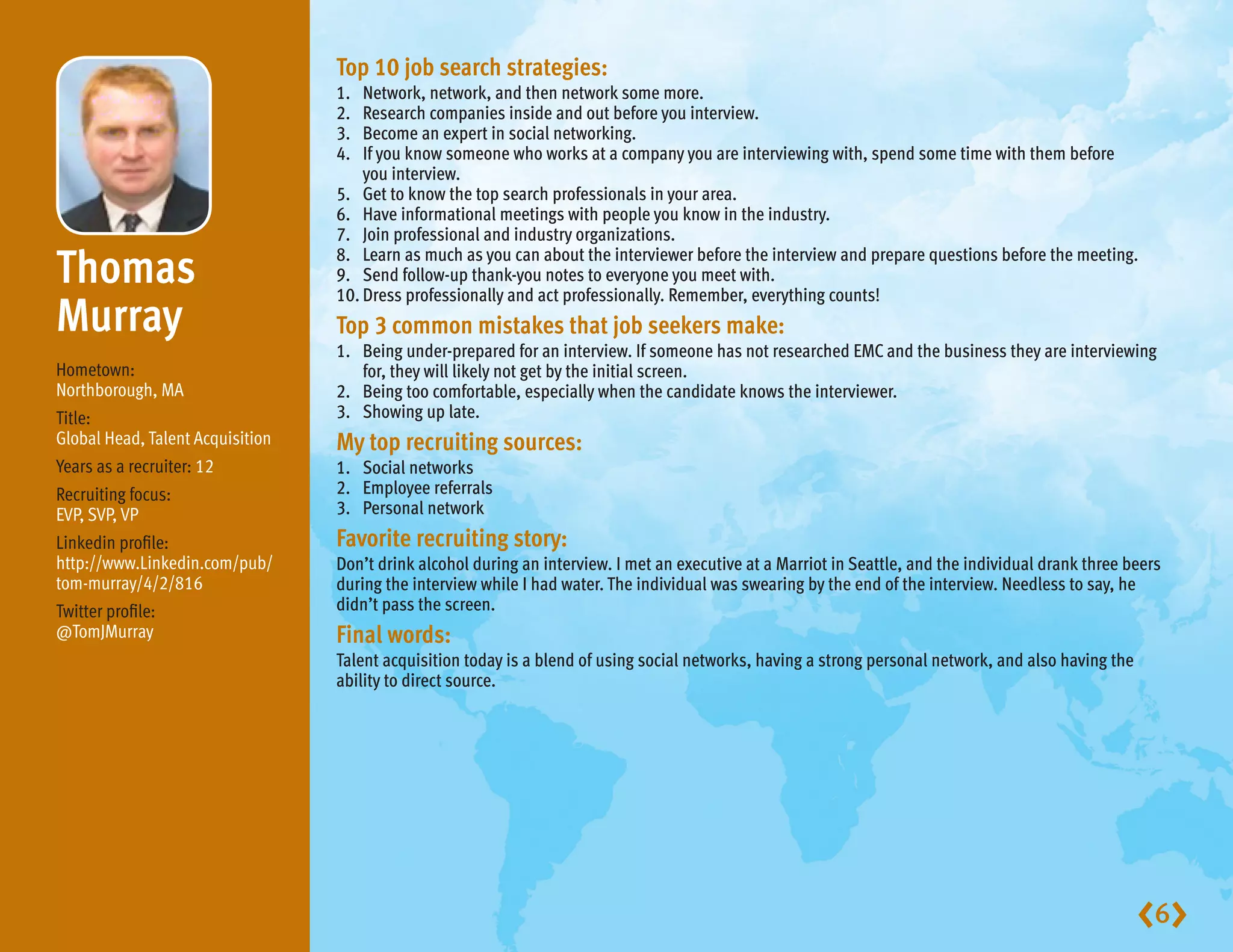 Top10jobsearchstrategies:
                                  1.  Network, network, and then network some more.
                                  2.  Research companies inside and out before you interview.
                                  3.  Become an expert in social networking.
                                  4.  If you know someone who works at a company you are interviewing with, spend some time with them before
                                      you interview.
                                  5. Get to know the top search professionals in your area.
                                  6. Have informational meetings with people you know in the industry.
                                  7. Join professional and industry organizations.

Thomas                          8. Learn as much as you can about the interviewer before the interview and prepare questions before the meeting.
                                  9. Send follow-up thank-you notes to everyone you meet with.
                                  10. Dress professionally and act professionally. Remember, everything counts!
Murray                            Top3commonmistakesthatjobseekersmake:
                                  1. Being under-prepared for an interview. If someone has not researched EMC and the business they are interviewing
Hometown:                            for, they will likely not get by the initial screen.
Northborough, MA                  2. Being too comfortable, especially when the candidate knows the interviewer.
Title:                            3. Showing up late.
Global Head, Talent Acquisition   Mytoprecruitingsources:
Years as a recruiter: 12          1. Social networks
Recruiting focus:                 2. Employee referrals
EVP, SVP, VP                      3. Personal network
Linkedin profile:                 Favoriterecruitingstory:
http://www.Linkedin.com/pub/      Don’t drink alcohol during an interview. I met an executive at a Marriot in Seattle, and the individual drank three beers
tom-murray/4/2/816                during the interview while I had water. The individual was swearing by the end of the interview. Needless to say, he
Twitter profile:                  didn’t pass the screen.
@TomJMurray                       Finalwords:
                                  Talent acquisition today is a blend of using social networks, having a strong personal network, and also having the
                                  ability to direct source.




                                                                                                                                                        6
 