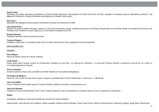Daniel Cohen :
Spécialiste de la dette souveraine et professeur à l’Ecole Normale Supérieure, Vice-président de l’Ecole d’Economie de Paris, conseiller à la Banque Lazard et éditorialiste au Monde. Il est
également Président du Conseil d’orientation scientifique de la Fondation Jean-Jaurès.

Elie Cohen :
Spécialiste des régulations économiques et financières et directeur de recherche au CNRS.

Jean Pisany-Ferry :
Directeur du cercle de réflexion Bruegel, membre du Cercle des économistes, ancien conseiller économique de Dominique Strauss-Kahn et de Christian Sautter au ministère de l'Économie, des
Finances et de l'Industrie, et ancien expert pour la Commission Européenne et le FMI.

Romain Rancière :
Professeur associé à l’école d’économie de Paris.

Thomas Philippon :
Professeur d’économie à l’université de New-York et à l’école d’économie de Paris, spécialiste d’économie financière.

Dans la société civile :

Industriels

Pierre Blayau :
Patron de Géodis, proche de François Hollande.

Louis Gallois :
Ancien grand patron français, proche de Chevènement, fondateur du think tank « La Fabrique de l’Industrie ». Il a rencontré François Hollande à l’automne et pourrait se voir confier un
Commissariat général à l’industrie.

Anne Lauvergeon :
Ancienne patronne d’Areva, elle a conseillé le candidat Hollande sur les questions énergétiques.

Christophe de Margerie :
Patron de Total, proche de Jean-Pierre Jouyet, il a signé un manifeste dans le Nouvel Observateur « Taxez-nous ! » l’été dernier.

Jean-Louis Beffa :
Il est un industriel (Saint-Gobain) avec qui François Hollande a établit de nombreux contacts depuis un an.

Jean-Cyril Spinetta :
Président du Conseil d’administration d’Air France, François Hollande et Jean-Cyil Spinetta se connaissent depuis 30 ans et s’apprécient mutuellement.

Médias

Journalistes, réalisateurs, producteurs de télévision proches de François Hollande :

Claude Sérillon, René Bonnell, Bruno Masure, Valérie Lecasble, Fabienne Servan-Schreiber, Olivier Poivre d’Arvor, Michel et Patrick Rotman, Alexandre Drubigny, Serge Moati, Rachel Kahn.
                                                                                                                                                                                            10
 