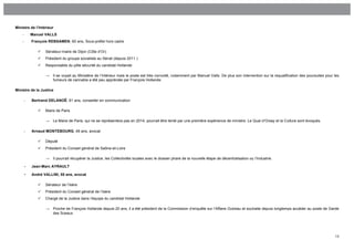 Ministre de l’Intérieur
    -       Manuel VALLS
    -       François REBSAMEN, 60 ans, Sous-préfet hors cadre

                  Sénateur-maire de Dijon (Côte d’Or)
                  Président du groupe socialiste au Sénat (depuis 2011 )
                  Responsable du pôle sécurité du candidat Hollande

                   →   Il se voyait au Ministère de l’Intérieur mais le poste est très convoité, notamment par Manuel Valls. De plus son intervention sur la requalification des poursuites pour les
                       fumeurs de cannabis a été peu appréciée par François Hollande.

Ministre de la Justice

        -   Bertrand DELANOË, 61 ans, conseiller en communication

                  Maire de Paris

                   →   Le Maire de Paris, qui ne se représentera pas en 2014, pourrait être tenté par une première expérience de ministre. Le Quai d’Orsay et la Culture sont évoqués.

        -   Arnaud MONTEBOURG, 49 ans, avocat

                  Député
                  Président du Conseil général de Saône-et-Loire

                   →   Il pourrait récupérer la Justice, les Collectivités locales avec le dossier phare de la nouvelle étape de décentralisation ou l’Industrie.

        -   Jean-Marc AYRAULT

        -   André VALLINI, 55 ans, avocat

                  Sénateur de l’Isère
                  Président du Conseil général de l’Isère
                  Chargé de la Justice dans l’équipe du candidat Hollande

                   →   Proche de François Hollande depuis 20 ans, il a été président de la Commission d’enquête sur l’Affaire Outreau et souhaite depuis longtemps accéder au poste de Garde
                       des Sceaux




                                                                                                                                                                                                 13
 