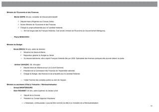 Ministre de l’Economie et des Finances

        -   Michel SAPIN, 60 ans, conseiller de tribunal administratif

                  Député-maire d'Argenton-sur-Creuse (Indre)
                  Ancien Ministre de l’Economie et des Finances
                  Chargé du projet présidentiel pour le Candidat Hollande
                    →   Ami de longue date de François Hollande, il est ancien ministre de l'Economie du Gouvernement Bérégovoy.


        -   Pierre MOSCOVICI



Ministre du Budget

    -       Nicole BRICQ, 64 ans, cadre de direction
                       Sénatrice de Seine-et-Marne
                       Rapporteur général du Budget au Sénat
                    →   Ex-strauss-kahnienne, elle a rejoint François Hollande dès juin 2009. Spécialiste des finances publiques elle pourrait obtenir ce poste.


        -   Jérôme CAHUZAC, 59, chirurgien
                       Député-maire de Villeneuve-sur-Lot (Lot-et-Garonne)
                       Président de la Commission des Finances de l’Assemblée nationale
                       Chargé du Budget, des finances et de la fiscalité pour le candidat Hollande


                    →   Il était l’homme des comptes publics au sein de l’équipe.

Ministre ou secrétaire d’Etat à l’Industrie – Réindustrialisation
    -       Arnaud MONTEBOURG
    -       Alain ROUSSET, 63 ans, cadre supérieur du secteur privé

                       Député de la Gironde
                       Président du Conseil régional d’Aquitaine

                     → « Hollandais » enthousiaste, il pourrait être nommé à la tête d’un ministère de la Réindustrialisation.
                                                                                                                                                                   15
 