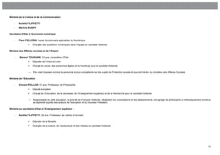 Ministre de la Culture et de la Communication

    -       Aurélie FILIPPETTI
    -       Martine AUBRY

Secrétaire d’Etat à l’économie numérique

    -       Fleur PELLERIN, haute fonctionnaire spécialiste du Numérique
                        Chargée des questions numériques dans l’équipe du candidat Hollande

Ministre des Affaires sociales et de l’Emploi

        -   Marisol TOURAINE, 53 ans, conseillère d’Etat
                        Députée de l’Indre-et-Loire
                        Chargé du social, des personnes âgées et du handicap pour le candidat Hollande

                    →    Elle s’est imposée comme la personne la plus compétente sur les sujets de Protection sociale et pourrait hériter du ministère des Affaires Sociales

Ministre de l’Education

    -       Vincent PEILLON, 51 ans, Professeur de Philosophie
                        Député européen
                        Chargé de l’Education, de la Jeunesse, de l’Enseignement supérieur et de la Recherche pour le candidat Hollande

                    →    Responsable du pôle éducation, la priorité de François Hollande. Multipliant les consultations et les déplacements, cet agrégé de philosophie a méthodiquement construit
                         sa légitimité auprès des acteurs de l’éducation et du nouveau Président.

Ministre ou secrétaire d’Etat à l’Enseignement supérieur :

    -       Aurélie FILIPPETTI, 38 ans, Professeur de Lettres et écrivain

                        Députée de la Moselle
                        Chargée de la culture, de l’audiovisuel et des médias du candidat Hollande




                                                                                                                                                                                              16
 