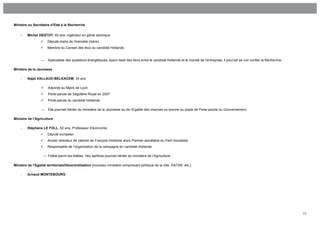 Ministre ou Secrétaire d’Etat à la Recherche


    -    Michel DESTOT, 65 ans, ingénieur en génie atomique
                     Député-maire de Grenoble (Isère)
                     Membre du Conseil des élus du candidat Hollande


                  →   Spécialiste des questions énergétiques, ayant tissé des liens entre le candidat Hollande et le monde de l’entreprise, il pourrait se voir confier la Recherche.

Ministre de la Jeunesse

    -    Najat VALLAUD-BELKACEM, 34 ans

                     Adjointe au Maire de Lyon
                     Porte-parole de Ségolène Royal en 2007
                     Porte-parole du candidat Hollande

                  →   Elle pourrait hériter du ministère de la Jeunesse ou de l’Egalité des chances ou encore du poste de Porte-parole du Gouvernement.

Ministre de l’Agriculture

    -    Stéphane LE FOLL, 52 ans, Professeur d’économie
                     Député européen
                     Ancien directeur de cabinet de François Hollande alors Premier secrétaire du Parti Socialiste
                     Responsable de l’organisation de la campagne du candidat Hollande

                   → Fidèle parmi les fidèles, l’élu sarthois pourrait hériter du ministère de l’Agriculture.

Ministre de l’Egalité territoriale/Décentralisation [nouveau ministère comprenant politique de la ville, DATAR, etc.]

    -    Arnaud MONTEBOURG




                                                                                                                                                                                        17
 