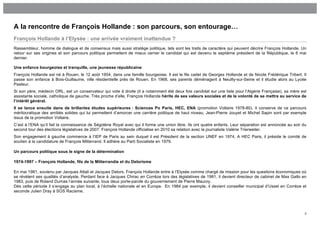 A la rencontre de François Hollande : son parcours, son entourage…
François Hollande à l’Elysée : une arrivée vraiment inattendue ?
Rassembleur, homme de dialogue et de consensus mais aussi stratège politique, tels sont les traits de caractère qui peuvent décrire François Hollande. Un
retour sur ses origines et son parcours politique permettent de mieux cerner le candidat qui est devenu le septième président de la République, le 6 mai
dernier.

Une enfance bourgeoise et tranquille, une jeunesse républicaine
François Hollande est né à Rouen, le 12 août 1954, dans une famille bourgeoise. Il est le fils cadet de Georges Hollande et de Nicole Frédérique Tribert. Il
passe son enfance à Bois-Guillaume, ville résidentielle près de Rouen. En 1968, ses parents déménagent à Neuilly-sur-Seine et il étudie alors au Lycée
Pasteur.
Si son père, médecin ORL, est un conservateur qui vote à droite (il a notamment été deux fois candidat sur une liste pour l’Algérie Française), sa mère est
assistante sociale, catholique de gauche. Très proche d’elle, François Hollande hérite de ses valeurs sociales et de la volonté de se mettre au service de
l’intérêt général.
Il se lance ensuite dans de brillantes études supérieures : Sciences Po Paris, HEC, ENA (promotion Voltaire 1978-80). Il conserve de ce parcours
méritocratique des amitiés solides qui lui permettent d’amorcer une carrière politique de haut niveau. Jean-Pierre Jouyet et Michel Sapin sont par exemple
issus de la promotion Voltaire.
C’est à l’ENA qu’il fait la connaissance de Ségolène Royal avec qui il forme une union libre. Ils ont quatre enfants. Leur séparation est annoncée au soir du
second tour des élections législatives de 2007. François Hollande officialise en 2010 sa relation avec la journaliste Valérie Trierweiler.
Son engagement à gauche commence à l’IEP de Paris au sein duquel il est Président de la section UNEF en 1974. A HEC Paris, il préside le comité de
soutien à la candidature de François Mitterrand. Il adhère au Parti Socialiste en 1979.

Un parcours politique sous le signe de la détermination

1974-1997 – François Hollande, fils de la Mitterrandie et du Delorisme

En mai 1981, soutenu par Jacques Attali et Jacques Delors, François Hollande entre à l’Elysée comme chargé de mission pour les questions économiques où
se révèlent ses qualités d’analyste. Perdant face à Jacques Chirac en Corrèze lors des législatives de 1981, il devient directeur de cabinet de Max Gallo en
1983, puis de Roland Dumas l’année suivante, tous deux porte-parole du gouvernement de Pierre Mauroy.
Dès cette période il s’engage au plan local, à l’échelle nationale et en Europe. En 1984 par exemple, il devient conseiller municipal d’Ussel en Corrèze et
seconde Julien Dray à SOS Racisme.




                                                                                                                                                            3
 
