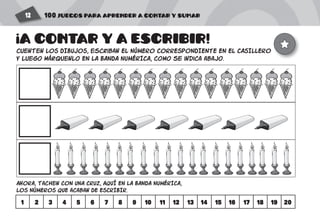 100 JUEGOS PARA APRENDER A CONTAR Y SUMAR12
cuenten LOS DIBUJOS, escriban EL NÚMERO CORRESPONDIENTE EN EL CASILLERO
Y luego márquenlo EN LA BANDA NUMÉRICA, como se indica abajo.
AHORA, tachen CON UNA CRUZ, AQUÍ EN LA BANDA NUMÉRICA,
LOS NúMEROS QUE acaban DE ESCRIBIR.
1 2 3 4 5 6 7 8 9 10 11 12 13 14 15 16 17 18 19 20
A CONTAR Y A ESCRIBIR!
!
 