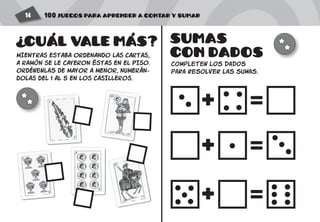 100 JUEGOS PARA APRENDER A CONTAR Y SUMAR14
+
+
+
=
=
=
MIENTRAS ESTABA ORDENANDO LAS CARTAS,
A RAMóN SE LE CAYERON éSTAS EN EL PISO.
ORDÉnenlas DE MAYOR A MENOR, NUMERÁN-
DOLAS DEL 1 AL 5 EN LOS CASILLEROS.
SUMAS
CON DADOS
completen los dados
para resolver las sumas.
CUAL VALE MAS?
? ' '
 