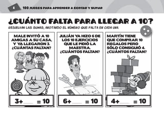 100 JUEGOS PARA APRENDER A CONTAR Y SUMAR4
CUANTO FALTA PARA LLEGAR A 10?
RESUELVAN las sumas, anotando el número que falta en cada una.
4+ = 103+ = 10 6+ = 10
MALE INVITÓ A 10
AMIGAS A SU CASA,
Y YA LLEGARON 3.
¿CUÁNTAS FALTAN?
JULIÁN YA HIZO 6 DE
LOS 10 EJERCICIOS
QUE LE PIDIÓ LA
MAESTRA.
¿CUÁNTOS FALTAN?
MARTÍN TIENE
QUE COMPRAR 10
REGALOS PERO
SÓLO CONSIGUIÓ 4.
¿CUÁNTOS FALTAN?
? '
 