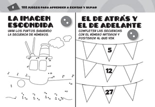 100 JUEGOS PARA APRENDER A CONTAR Y SUMAR6
EL DE ATRAS Y
EL DE ADELANTE
completen las secuencias
con el número anterior y
posterior al que ven.
5
12
27
'
1
2
3
4
5
6
7
8
9 10
11
21
22
2324
25
26
27
28
293031
12 13
14
15
16
17
18
19
20
LA IMAGEN
ESCONDIDA
unan los puntos siguiendo
la secuencia de Números.
 