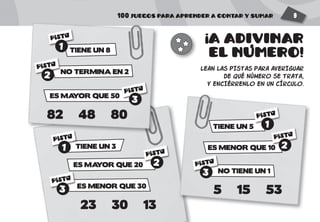 100 JUEGOS PARA APRENDER A CONTAR Y SUMAR 9
A ADIVINAR
EL NUMERO!
LEAN LAS PISTAS PARA AVERIGUAR
DE QUÉ NÚMERO SE TRATA,
Y ENCIÉRRENLO EN UN CÍRCULO.
TIENE UN 5
ES MENOR QUE 10
NO TIENE UN 1
5 15 53
TIENE UN 3
ES MAYOR QUE 20
ES MENOR QUE 30
23 30 13
TIENE UN 8
NO TERMINA EN 2
ES MAYOR QUE 50
82 48 80
PISTA
1
PISTA
2
PISTA
3
!
'
PISTA
1
PISTA
1
PISTA
2
PISTA
2
PISTA
3
PISTA
3
 