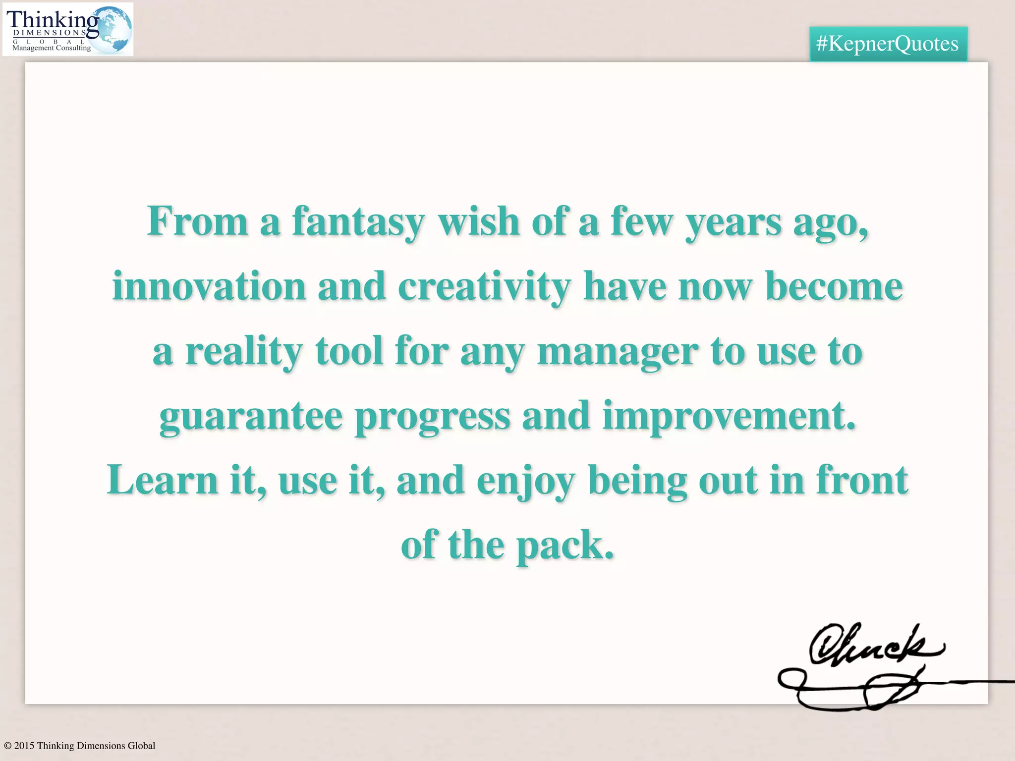 © 2015 Thinking Dimensions Global
#KepnerQuotes
From a fantasy wish of a few years ago,
innovation and creativity have now become
a reality tool for any manager to use to
guarantee progress and improvement.
Learn it, use it, and enjoy being out in front
of the pack.
 
