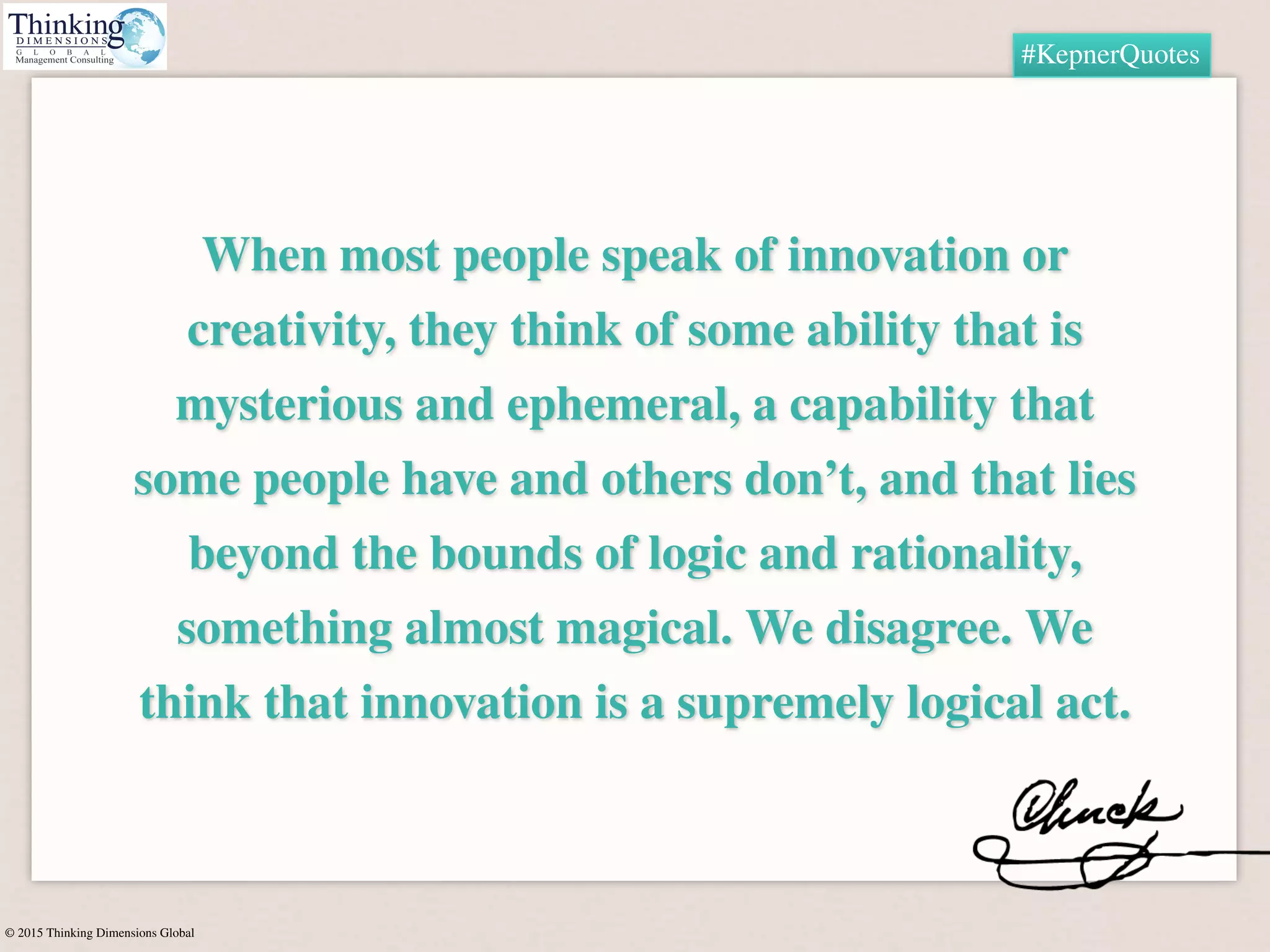 © 2015 Thinking Dimensions Global
#KepnerQuotes
When most people speak of innovation or
creativity, they think of some ability that is
mysterious and ephemeral, a capability that
some people have and others don’t, and that lies
beyond the bounds of logic and rationality,
something almost magical. We disagree. We
think that innovation is a supremely logical act.
 