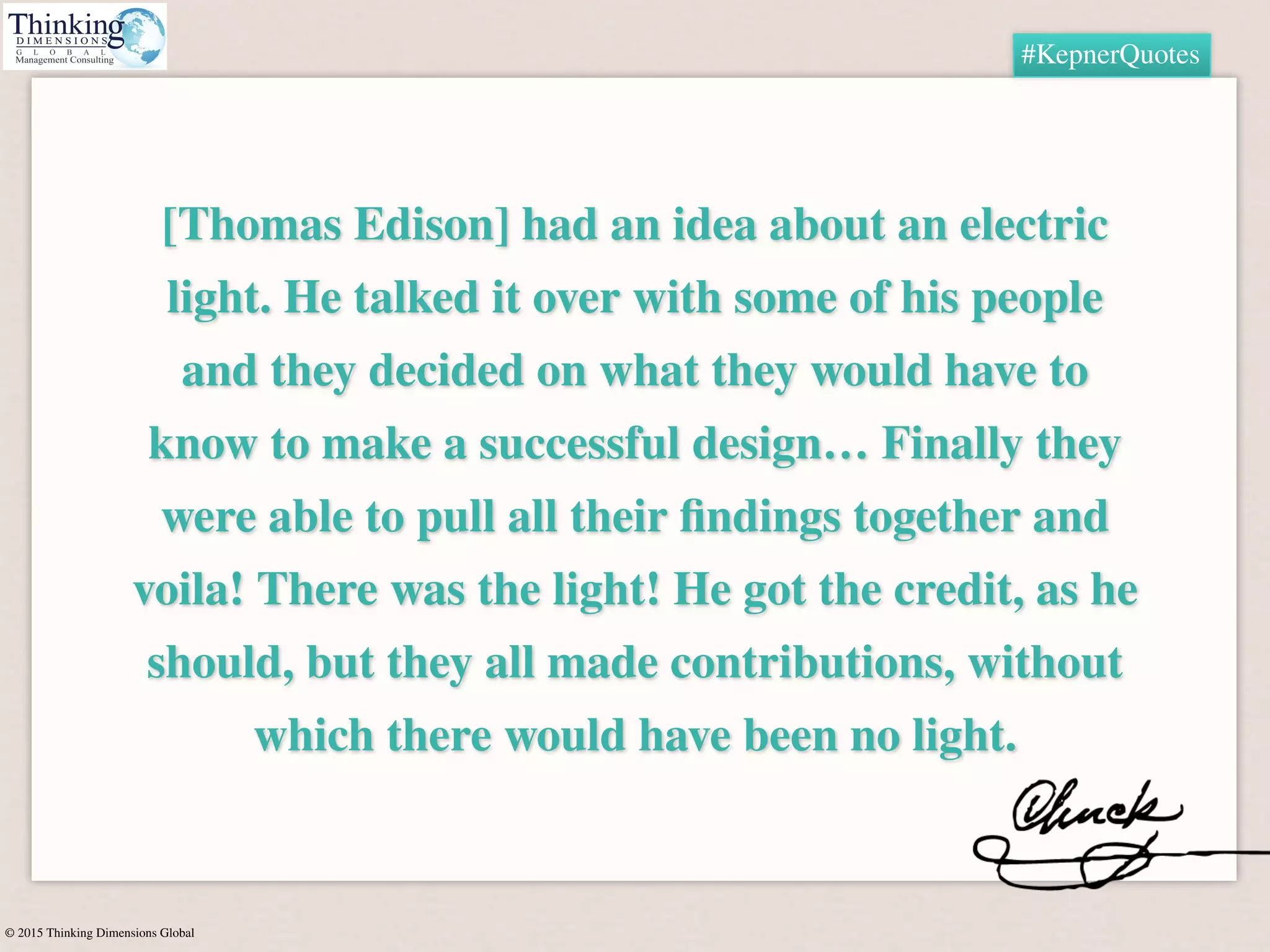 © 2015 Thinking Dimensions Global
#KepnerQuotes
[Thomas Edison] had an idea about an electric
light. He talked it over with some of his people
and they decided on what they would have to
know to make a successful design… Finally they
were able to pull all their ﬁndings together and
voila! There was the light! He got the credit, as he
should, but they all made contributions, without
which there would have been no light.
 