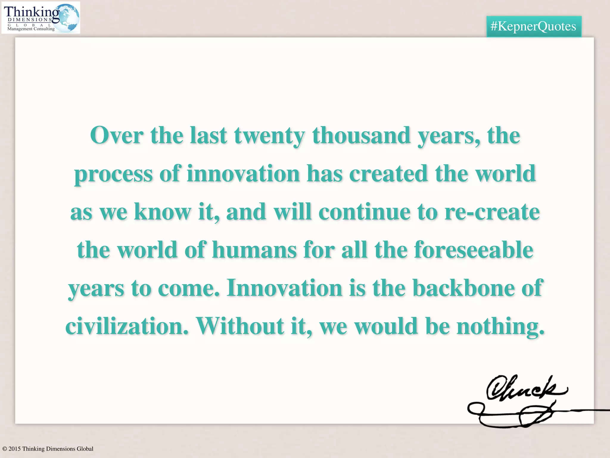 © 2015 Thinking Dimensions Global
#KepnerQuotes
Over the last twenty thousand years, the
process of innovation has created the world
as we know it, and will continue to re-create
the world of humans for all the foreseeable
years to come. Innovation is the backbone of
civilization. Without it, we would be nothing.
 