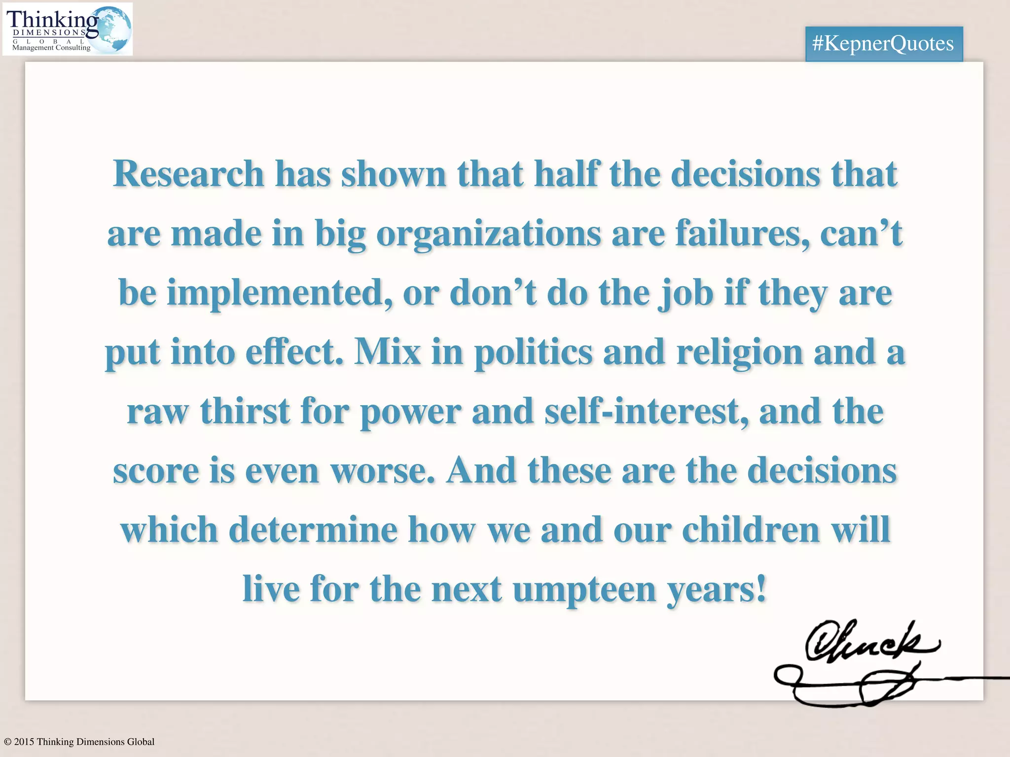 © 2015 Thinking Dimensions Global
Research has shown that half the decisions that
are made in big organizations are failures, can’t
be implemented, or don’t do the job if they are
put into eﬀect. Mix in politics and religion and a
raw thirst for power and self-interest, and the
score is even worse. And these are the decisions
which determine how we and our children will
live for the next umpteen years!
#KepnerQuotes
 