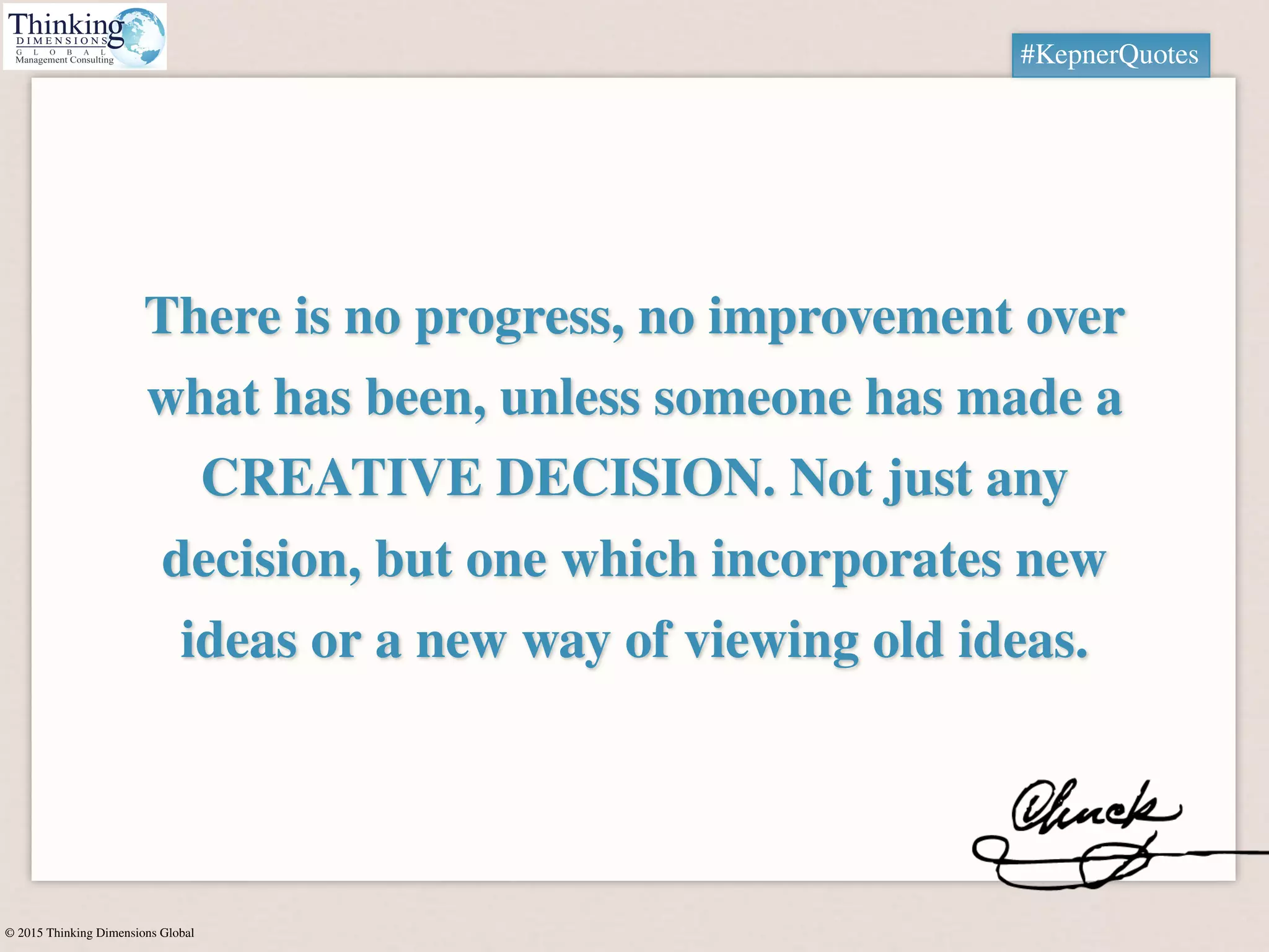 © 2015 Thinking Dimensions Global
There is no progress, no improvement over
what has been, unless someone has made a
CREATIVE DECISION. Not just any
decision, but one which incorporates new
ideas or a new way of viewing old ideas.
#KepnerQuotes
 