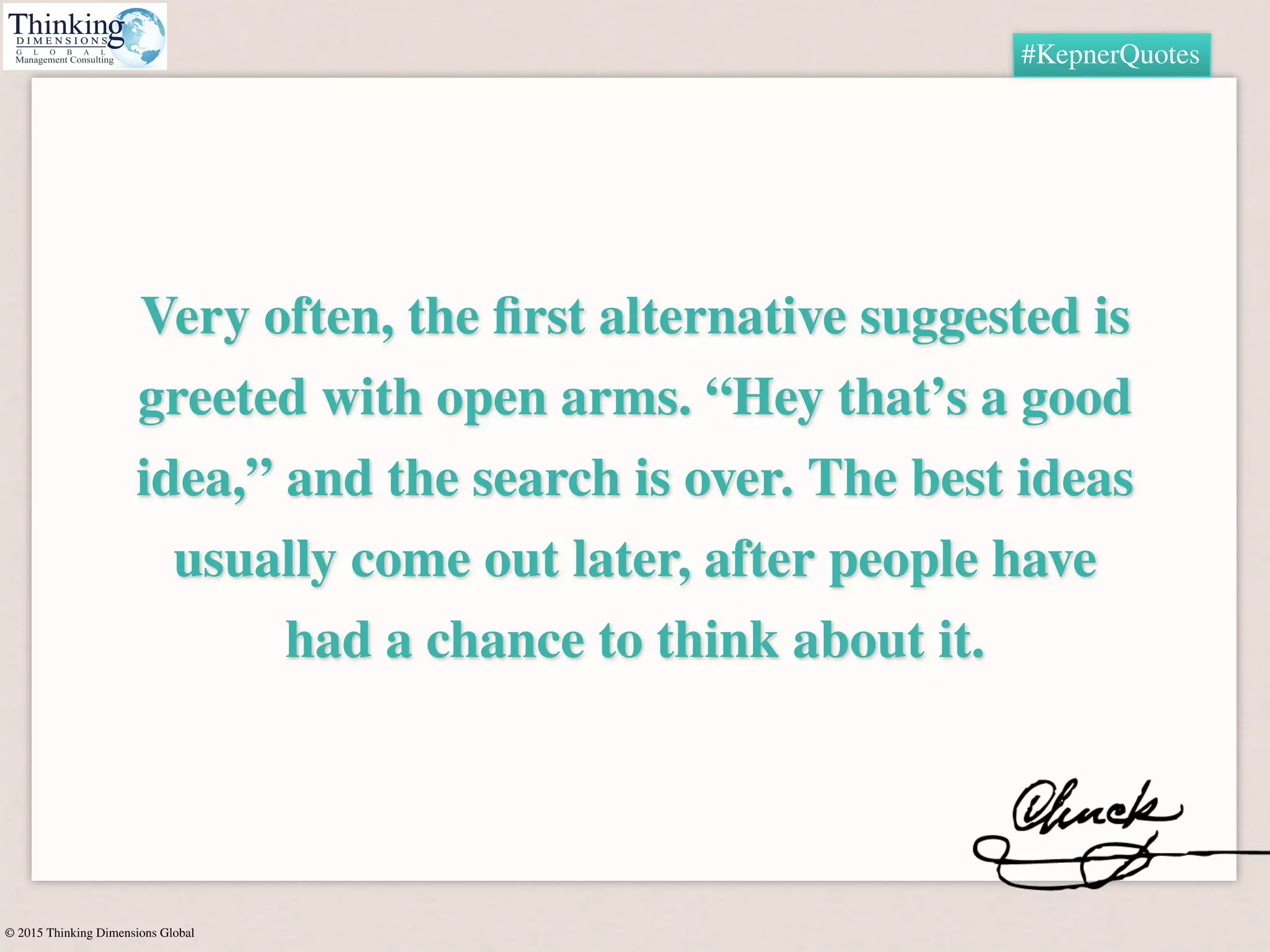 © 2015 Thinking Dimensions Global
#KepnerQuotes
Very often, the ﬁrst alternative suggested is
greeted with open arms. “Hey that’s a good
idea,” and the search is over. The best ideas
usually come out later, after people have
had a chance to think about it.
 
