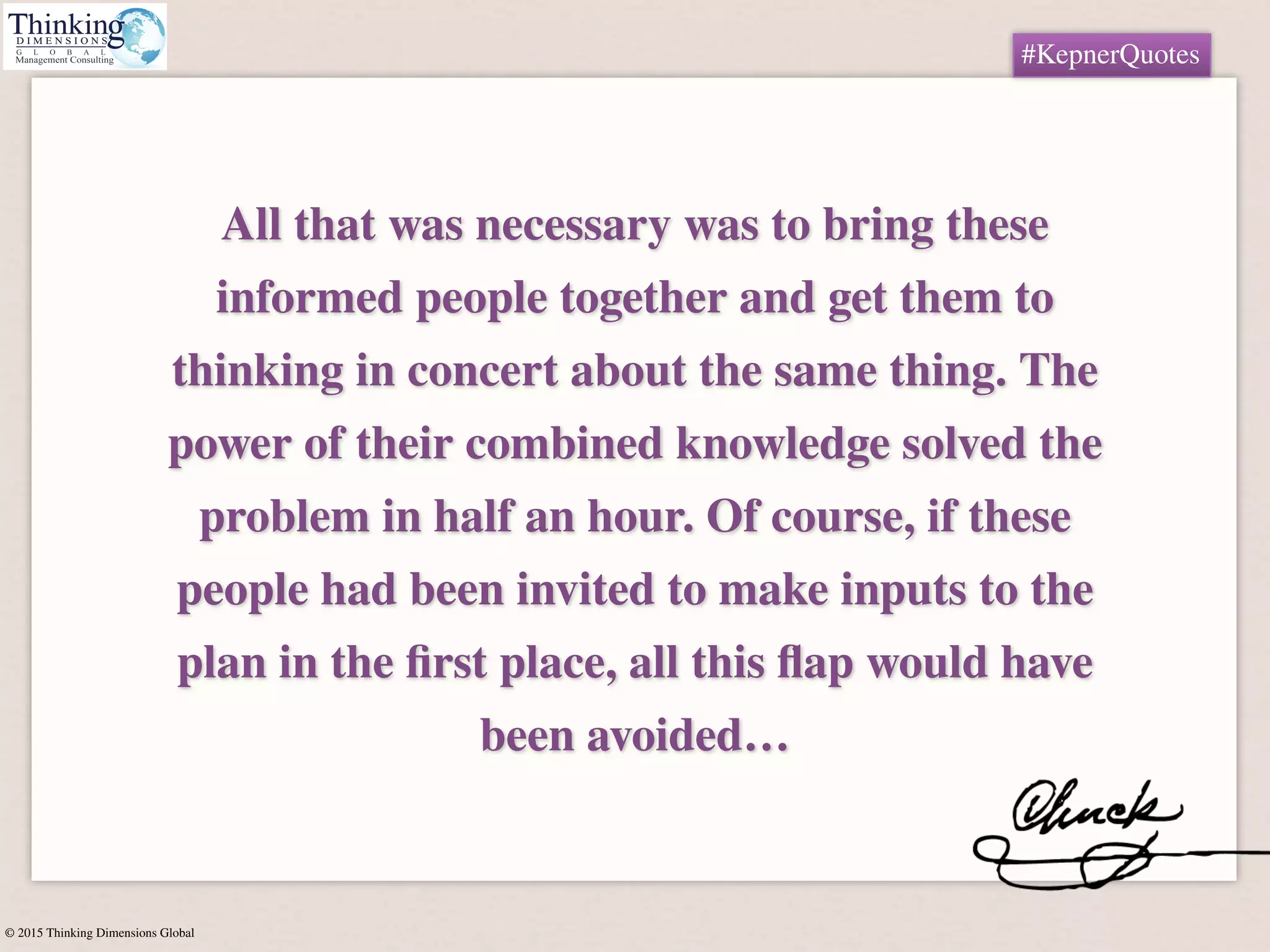 © 2015 Thinking Dimensions Global
#KepnerQuotes
All that was necessary was to bring these
informed people together and get them to
thinking in concert about the same thing. The
power of their combined knowledge solved the
problem in half an hour. Of course, if these
people had been invited to make inputs to the
plan in the ﬁrst place, all this ﬂap would have
been avoided…
#KepnerQuotes
 
