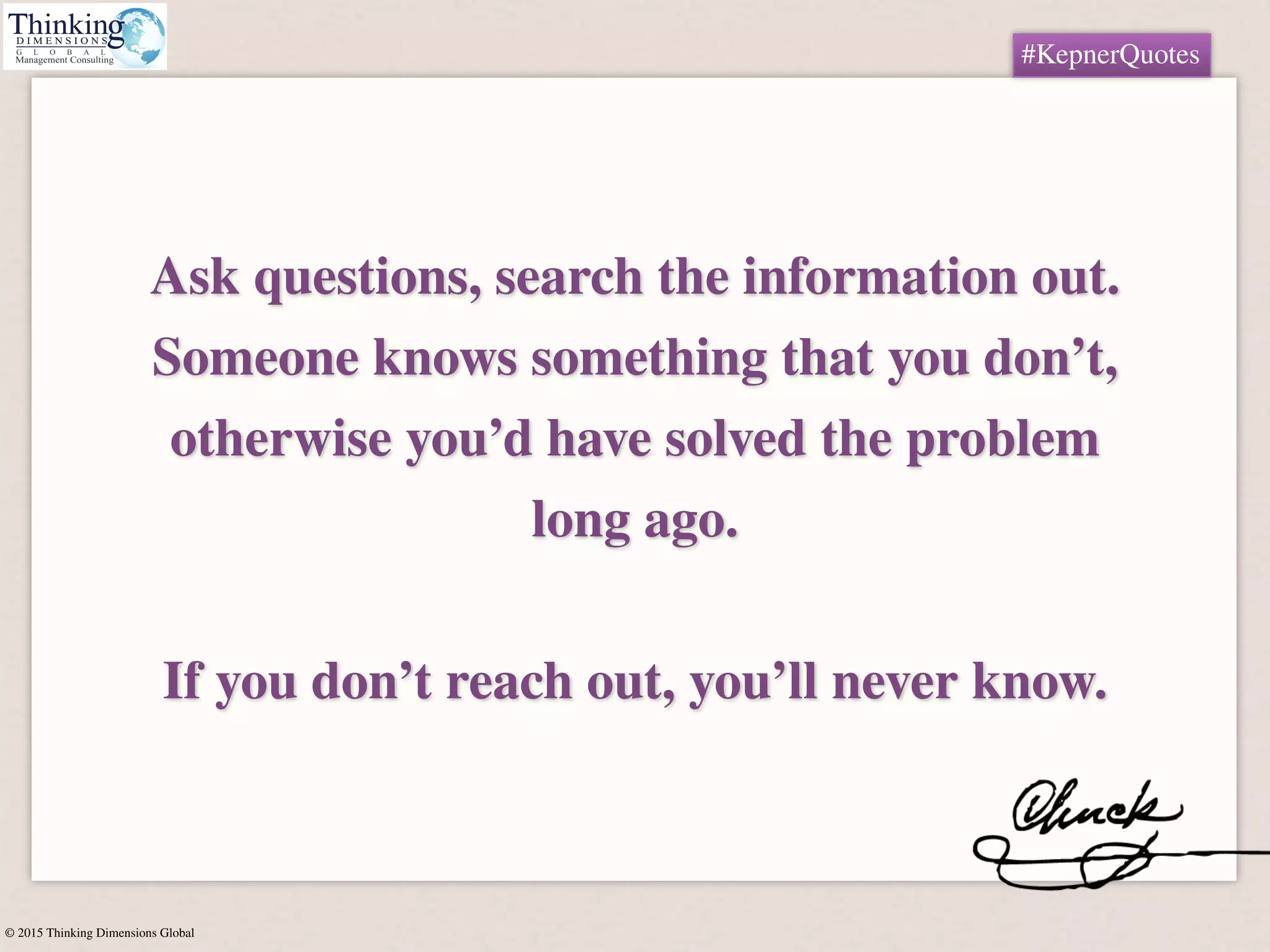 © 2015 Thinking Dimensions Global
#KepnerQuotes
Ask questions, search the information out.
Someone knows something that you don’t,
otherwise you’d have solved the problem
long ago.  
 
If you don’t reach out, you’ll never know.
#KepnerQuotes
 