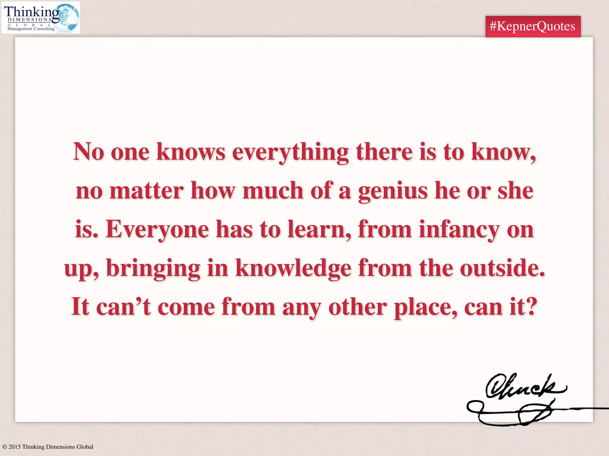 © 2015 Thinking Dimensions Global
#KepnerQuotes
No one knows everything there is to know,
no matter how much of a genius he or she
is. Everyone has to learn, from infancy on
up, bringing in knowledge from the outside.
It can’t come from any other place, can it?
#KepnerQuotes
 