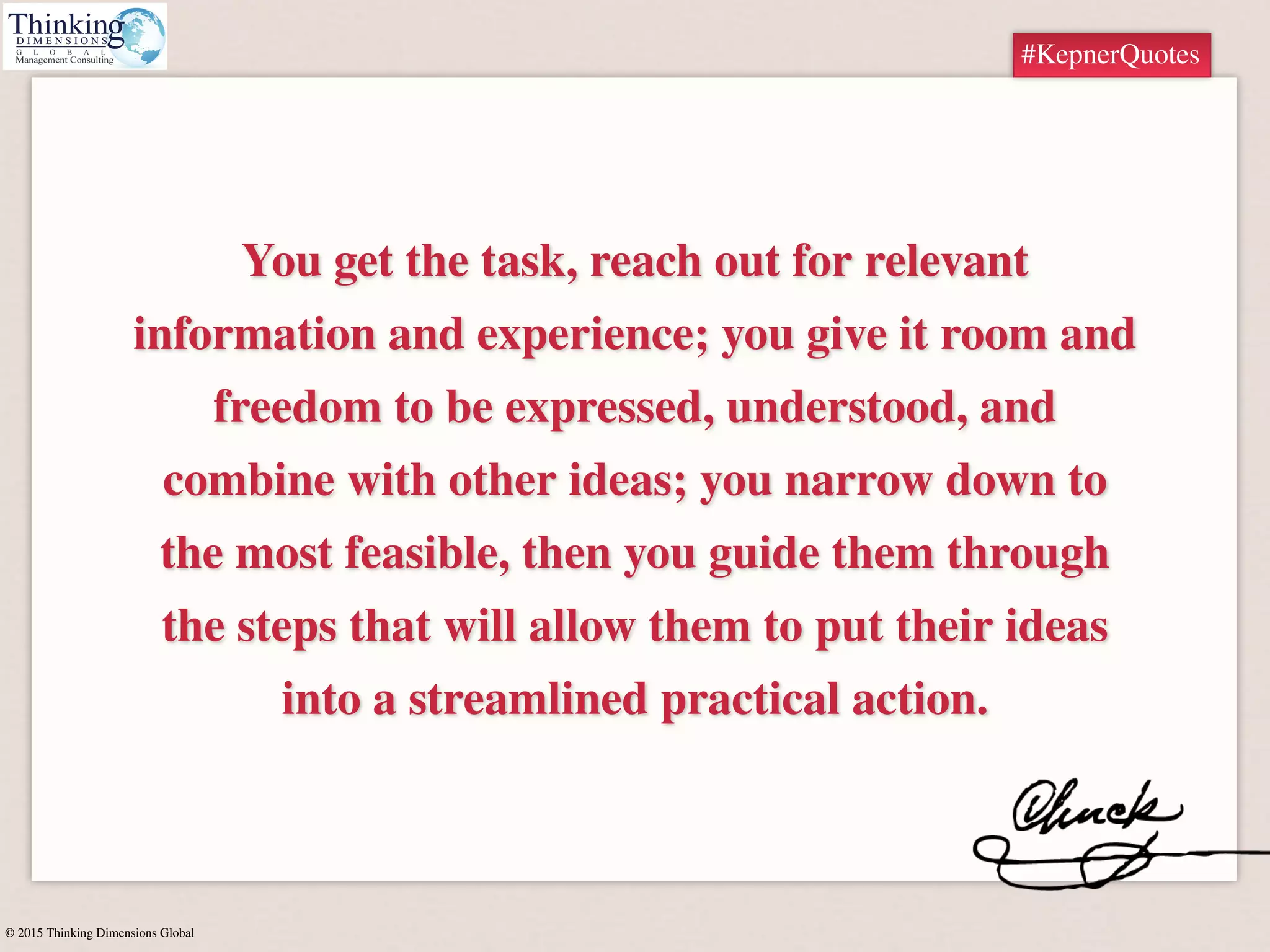 © 2015 Thinking Dimensions Global
#KepnerQuotes
You get the task, reach out for relevant
information and experience; you give it room and
freedom to be expressed, understood, and
combine with other ideas; you narrow down to
the most feasible, then you guide them through
the steps that will allow them to put their ideas
into a streamlined practical action.
#KepnerQuotes
 