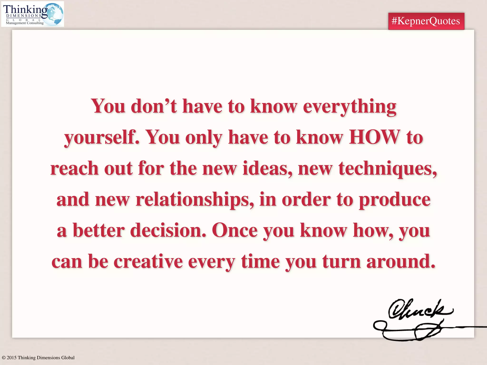 © 2015 Thinking Dimensions Global
#KepnerQuotes
You don’t have to know everything
yourself. You only have to know HOW to
reach out for the new ideas, new techniques,
and new relationships, in order to produce
a better decision. Once you know how, you
can be creative every time you turn around.
#KepnerQuotes
 