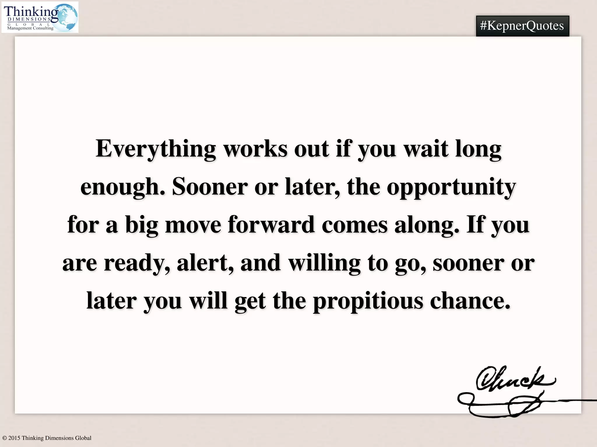 © 2015 Thinking Dimensions Global
#KepnerQuotes
Everything works out if you wait long
enough. Sooner or later, the opportunity
for a big move forward comes along. If you
are ready, alert, and willing to go, sooner or
later you will get the propitious chance.
#KepnerQuotes
 
