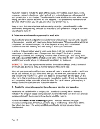 Your plan needs to include the goals of the project, deliverables, target dates, costs,
resources needed, milestones, risks involved, and projected revenue. A huge part of
your project plan is your budget. You also need to know what the risks are, what can go
wrong, and what you will do about it if that happens. Your plan should include who will
do what, what vendors you will use, and what your primary role is.

Keep in mind that no matter how well-planned your project, you will need to make
adjustments along the way. Don't be so attached to your plan that if change is indicated
you refuse to make it!

4. Determine which vendors you need to work with.

Your particular project and preferences determine what vendors you work with. Several
of the vendors I worked with have home-based businesses. Although working with large
companies can have advantages, the advantages of working with home-based
businesses are their flexibility and their ability to make quick decisions.

In spite of finding creative ways to keep costs down, I still had a sizable financial
investment in the development of the product, including CD duplication, printing,
recording studio time, and packaging, to name a few. Even though I was taking a risk
and had no guarantee that this product would work, I knew that if I didn’t follow through I
would forever wonder where my idea could have taken my business.

SIDENOTE: Since this report was first written, the costs of taking a product to market
are much less. Barrier to entry is minimal compared to what it was.

Most solopreneurs and small business owners will have to work with vendors, and there
will be cost involved. As you think about who you will work with, consider all the pros
and cons of who you choose. Lower cost does not always mean a better deal. On the
other hand, higher cost does not necessarily mean better quality. Check out the people
and companies before you make a final decision. And by all means, get everything in
writing. It will save confusion and frustration later on.

5. Create the information product based on your passion and expertise.

Next came the development of the product. I started by outlining what I wanted to
include in the program based on my research. I wanted to make sure there was enough
substance to justify the investment my clients would be making.

For the first Street Smarts Marketing program, I included a nearly 200-page
resource/learning guide, three CDs, and one day of live training. I didn't have all this
figured out right away; the vision unfolded once I had a general idea and began
development.




Page | 9
 