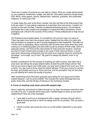 There are a number of products you can take to market. What you create will be based
on your research, timeframes, budget, and skill set. Information products include books,
CDs, MP3s, white papers, reports, teleseminars, webinars, podcasts, and multimedia
programs, to name just a few.

To really make this work at the level I wanted, the look and feel of the final product had
to be top notch. If I was asking customers to invest their time and money, I couldn’t cut
corners on the look and feel. I wanted a professional-looking product, not something
that looked like it was created and packaged in a basement office somewhere. Since
packaging was critical to the success of the product, I hired professionals to help me put
it together.

The finished product looked great. It is something I am proud to have my name on.
There has been more than one occasion when I walked into the office of a client who
had purchased my program to see it proudly displayed on their bookshelf. That tells me
I hit the mark on packaging. Many customers told me there were times when they were
working on a marketing project and were able to pull my product off their shelf, refer to a
particular section, and find just the right answer for their particular situation. Chances
are that if it hadn’t looked good enough to be a part of their resource library, it would
have been stored away somewhere and not used as an ongoing resource, proving the
old adage, “out of sight, out of mind.” My goal is to always be present, even in my
absence.

Another consideration for the success of anything you sell is pricing. How often has a
price been set without the proper determination of what the profit margin will be? Not
only do you have to figure your initial costs, you also have to figure how much your time
is worth. You also have to know what the market will bear. Price your product or service
too high, and people won’t buy it. Price it too low, and the perception may be that what
you are offering isn’t worth the trouble of buying it.

After researching what information products were selling for and doing some further
market research, I set my price at $299. This included the nearly 200-page learning
guide, three CDs, and the full day of training on the marketing mindset.

6. Focus on keeping costs down and profit margins high.

Once I made the commitment to follow through on my idea, the process seemed to take
on a life of its own. It seemed all the resources I needed began to show up just when I
needed them! Here are a few examples:

      I was able to work out an arrangement with a design company through which I
       offered training services in return for design work for my product. This cut costs a
       great deal.

      I found a printer who would do a low run on the written material for a very good
       price.

Page | 10
 