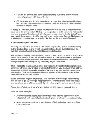    I utilized the services of a home-based recording studio that offered me the
       option of paying on a 30-day net basis.

      CD duplication was done by a gentleman who also had a home-based business.
       His cost for a low run was very competitive, and he came highly recommended
       by several people I knew.

If money is a limitation, think of people you know who may be able to do some type of
trade work. It is only a matter of letting your imagination soar. Keep in mind that in order
to create a successful exchange, the trade needs to be a win/win deal for both of you.
You have to have as much to offer your partner as they have to offer you. Nothing sours
a relationship more than one party feeling like they got the short end of the deal.

7. Set a date for your free event.

Knowing how important it is to have a timeframe for projects, I picked a date for rolling
out my product. I had to give myself enough time to do it right, but not schedule the
event so far in the future that I wouldn't take immediate action.

The key to successfully implementing an idea is to do so when the demand is high. With
the economy the way it was, the number of people who wanted to market a product or
service, and the lack of really solid, cost-effective information available, I knew the
timing was perfect for rolling out my product by way of a live event.

Then I needed to secure a venue. Once this was done, I was able to begin promotions.
When you introduce your product or service to the market, you absolutely must address
the prevailing attitude among buyers of the “try before you buy” mentality, which begs
the question, “How am I going to introduce my product to the market and get a high
return on time and money invested?”

Based on my Los Angeles experience, I was confident that offering a free workshop
was the way to go. By offering a free presentation, potential clients could hear about
and experience some of the material before investing any of their hard-earned money.

Regardless of what you do or what your industry is, this process can work for you.

Here are some examples:

      A cosmetic dentist I consulted with offered small, informal open houses at his
       office to talk with potential patients about options available in cosmetic dentistry.

      A real estate company had a complimentary BBQ and invited members of the
       local community.



Page | 11
 