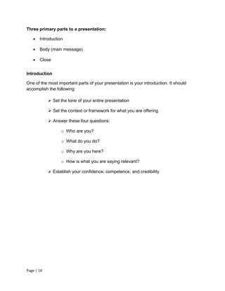 Three primary parts to a presentation:

      Introduction

      Body (main message)

      Close


Introduction

One of the most important parts of your presentation is your introduction. It should
accomplish the following:

             Set the tone of your entire presentation

             Set the context or framework for what you are offering

             Answer these four questions:

                  o Who are you?

                  o What do you do?

                  o Why are you here?

                  o How is what you are saying relevant?

             Establish your confidence, competence, and credibility




Page | 14
 