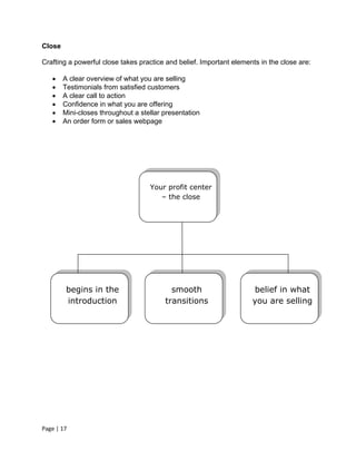 Close

Crafting a powerful close takes practice and belief. Important elements in the close are:

       A clear overview of what you are selling
       Testimonials from satisfied customers
       A clear call to action
       Confidence in what you are offering
       Mini-closes throughout a stellar presentation
       An order form or sales webpage




                                    Your profit center
                                       – the close




         begins in the                     smooth                    belief in what
         introduction                    transitions                 you are selling




Page | 17
 